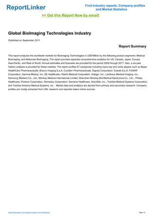 Find Industry reports, Company profiles
ReportLinker                                                                    and Market Statistics
                                              >> Get this Report Now by email!



Global BioImaging Technologies Industry
Published on September 2011

                                                                                                         Report Summary

This report analyzes the worldwide markets for Bioimaging Technologies in US$ Million by the following product segments: Medical
Bioimaging, and Molecular Bioimaging. The report provides separate comprehensive analytics for US, Canada, Japan, Europe,
Asia-Pacific, and Rest of World. Annual estimates and forecasts are provided for the period 2009 through 2017. Also, a six-year
historic analysis is provided for these markets. The report profiles 67 companies including many key and niche players such as Bayer
HealthCare Pharmaceuticals, Bracco Imaging S.p.A, Covidien Pharmaceuticals, Digirad Corporation, Esaote S.p.A, FONAR
Corporation, Gamma Medica, Inc, GE Healthcare, Hitachi Medical Corporation, Hologic, Inc., Lantheus Medical Imaging, Inc.,
Samsung Medison Co., Ltd., Mindray Medical International Limited, Shenzhen Mindray Bio-Medical Electronics Co., Ltd.., Philips
Healthcare, Positron Corporation, Shimadzu Corporation, Siemens Healthcare, SonoSite, Inc., Toshiba Medical Systems Corporation,
and Toshiba America Medical Systems, Inc. Market data and analytics are derived from primary and secondary research. Company
profiles are mostly extracted from URL research and reported select online sources.




Global BioImaging Technologies Industry (From Slideshare)                                                                    Page 1/3
 