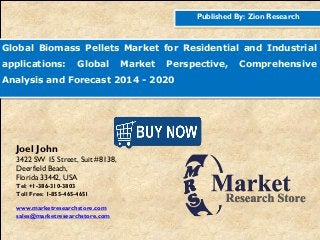 Published By: Zion Research
Global Biomass Pellets Market for Residential and Industrial
applications: Global Market Perspective, Comprehensive
Analysis and Forecast 2014 - 2020
Joel John
3422 SW 15 Street, Suit #8138,
Deerfield Beach,
Florida 33442, USA
Tel: +1-386-310-3803
Toll Free: 1-855-465-4651
www.marketresearchstore.com
sales@marketresearchstore.com
 