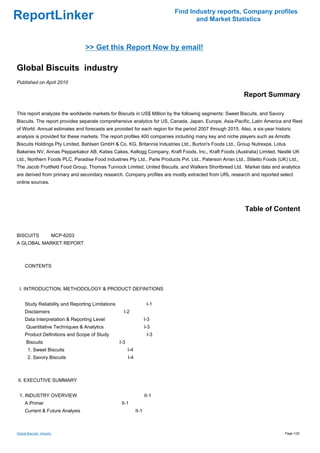 Find Industry reports, Company profiles
ReportLinker                                                                        and Market Statistics



                                 >> Get this Report Now by email!

Global Biscuits industry
Published on April 2010

                                                                                                           Report Summary

This report analyzes the worldwide markets for Biscuits in US$ Million by the following segments: Sweet Biscuits, and Savory
Biscuits. The report provides separate comprehensive analytics for US, Canada, Japan, Europe, Asia-Pacific, Latin America and Rest
of World. Annual estimates and forecasts are provided for each region for the period 2007 through 2015. Also, a six-year historic
analysis is provided for these markets. The report profiles 400 companies including many key and niche players such as Arnotts
Biscuits Holdings Pty Limited, Bahlsen GmbH & Co. KG, Britannia Industries Ltd., Burton's Foods Ltd., Group Nutrexpa, Lotus
Bakeries NV, Annas Pepparkakor AB, Katies Cakes, Kellogg Company, Kraft Foods, Inc., Kraft Foods (Australia) Limited, Nestlé UK
Ltd., Northern Foods PLC, Paradise Food Industries Pty Ltd., Parle Products Pvt. Ltd., Paterson Arran Ltd., Stiletto Foods (UK) Ltd.,
The Jacob Fruitfield Food Group, Thomas Tunnock Limited, United Biscuits, and Walkers Shortbread Ltd. Market data and analytics
are derived from primary and secondary research. Company profiles are mostly extracted from URL research and reported select
online sources.




                                                                                                           Table of Content


BISCUITSMCP-6203
A GLOBAL MARKET REPORT



CONTENTS



 I. INTRODUCTION, METHODOLOGY & PRODUCT DEFINITIONS


     Study Reliability and Reporting Limitations                       I-1
     Disclaimers                                     I-2
     Data Interpretation & Reporting Level                            I-3
      Quantitative Techniques & Analytics                             I-3
     Product Definitions and Scope of Study                            I-3
      Biscuits                                     I-3
       1. Sweet Biscuits                                 I-4
       2. Savory Biscuits                                I-4



II. EXECUTIVE SUMMARY


 1. INDUSTRY OVERVIEW                                                 II-1
     A Primer                                       II-1
     Current & Future Analysis                                 II-1



Global Biscuits industry                                                                                                       Page 1/22
 