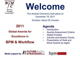 Welcome
                   The Awards Ceremony took place on
                          December 19, 2011
                       Duration: About 35 minutes

           2011                  Agenda
                                 •   Introduction
   Global Awards for             •   Awards Assessment Criteria
                                 •   Global Finalists
      Excellence in              •   Industry and Awards Trends
                                 •   Presentation of Gold and
 BPM & Workflow                      Silver Awards by region



Media support by
 
