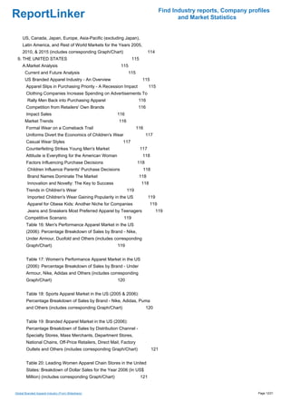 Find Industry reports, Company profiles
ReportLinker                                                                               and Market Statistics


     US, Canada, Japan, Europe, Asia-Pacific (excluding Japan),
     Latin America, and Rest of World Markets for the Years 2005,
     2010, & 2015 (includes corresponding Graph/Chart)                       114
 9. THE UNITED STATES                                            115
     A.Market Analysis                                    115
       Current and Future Analysis                             115
       US Branded Apparel Industry - An Overview                        115
        Apparel Slips in Purchasing Priority - A Recession Impact            115
        Clothing Companies Increase Spending on Advertisements To
        Rally Men Back into Purchasing Apparel                        116
        Competition from Retailers' Own Brands                        116
        Impact Sales                                    116
       Market Trends                                     116
        Formal Wear on a Comeback Trail                              116
        Uniforms Divert the Economics of Children's Wear                   117
        Casual Wear Styles                                 117
        Counterfeiting Strikes Young Men's Market                      117
        Attitude is Everything for the American Woman                   118
        Factors Influencing Purchase Decisions                       118
        Children Influence Parents' Purchase Decisions                  118
        Brand Names Dominate The Market                               118
        Innovation and Novelty: The Key to Success                     118
        Trends in Children's Wear                              119
        Imported Children's Wear Gaining Popularity in the US                119
        Apparel for Obese Kids: Another Niche for Companies                  119
        Jeans and Sneakers Most Preferred Apparel by Teenagers                     119
       Competitive Scenario                                119
        Table 16: Men's Performance Apparel Market in the US
        (2006): Percentage Breakdown of Sales by Brand - Nike,
        Under Armour, Duofold and Others (includes corresponding
        Graph/Chart)                                    119


        Table 17: Women's Performance Apparel Market in the US
        (2006): Percentage Breakdown of Sales by Brand - Under
        Armour, Nike, Adidas and Others (includes corresponding
        Graph/Chart)                                    120


        Table 18: Sports Apparel Market in the US (2005 & 2006):
        Percentage Breakdown of Sales by Brand - Nike, Adidas, Puma
        and Others (includes corresponding Graph/Chart)                    120


        Table 19: Branded Apparel Market in the US (2006):
        Percentage Breakdown of Sales by Distribution Channel -
        Specialty Stores, Mass Merchants, Department Stores,
        National Chains, Off-Price Retailers, Direct Mail, Factory
        Outlets and Others (includes corresponding Graph/Chart)               121


        Table 20: Leading Women Apparel Chain Stores in the United
        States: Breakdown of Dollar Sales for the Year 2006 (In US$
        Million) (includes corresponding Graph/Chart)                  121


Global Branded Apparel Industry (From Slideshare)                                                                     Page 12/21
 