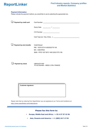 Find Industry reports, Company profiles
ReportLinker                                                                               and Market Statistics


              Payment Information
              Please indicate the payment method, you would like to use by selecting the appropriate box.




                     Payment by credit card               Card Number: ______________________________________________


                                                          Expiry Date     __________ / _________


                                                          CVV Number _____________________


                                                          Card Type (ex: Visa, Amex…) _________________________________




                     Payment by wire transfer             Crédit Mutuel
                                                          RIB : 10278 07314 00020257701 89
                                                          BIC : CMCIFR2A
                                                          IBAN : FR76 1027 8073 1400 0202 5770 189




                      Payment by check                    UBIQUICK SAS
                                                          16 rue Grenette – 69002 LYON, FRANCE




                                  Customer signature:

                                   




              Please note that by ordering from Reportlinker you are agreeing to our Terms and Conditions at
              http://www.reportlinker.com/index/terms




                                                           Please fax this form to:

                                                    Europe, Middle East and Africa : + 33 4 37 37 15 56

                                                     Asia, Oceania and America : + 1 (805) 617 17 93




Global Branded Apparel Industry (From Slideshare)                                                                         Page 21/21
 