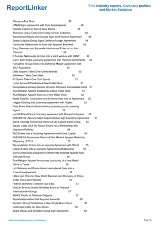 Find Industry reports, Company profiles
ReportLinker                                                                                       and Market Statistics


      Design-a-Tee Store                                      47
     O'Neill Signs Agreement with Pure Sport Apparel                          48
     Femella Fashion to Set Up New Stores                                48
     Tharanco Group Takes Over Greg Norman Collection                                  48
     Brandhouse Retails and Oviesse Sign Joint Venture Agreement                            48
     Tarrant Apparel Group Signs Definitive Merger Agreement                           48
     Hardcastle Restaurants to Enter into Apparels Business                       49
     Bang Overseas and Aquarelle International Enter into a Joint
      Venture                                       49
     S Kumars Nationwide to Enter into a Joint Venture with DKNY                        49
     Calvin Klein Signs Licensing Agreement with Premium Golf Brands                        49
     Hampshire Group Enters Into Definitive Merger Agreement with
      NAF Acquisition                                    50
     Delta Apparel Takes Over Gekko Brands                                   50
     Edelweiss Takes Over Millet                                   50
     K2 Sports Takes Over Zoot Sports                                   51
     Under Armour® Establishes New Outlet Store                               51
     Aeropostale Licenses Apparel Group to Introduce Aeropostale brand                       51
     True Religion Apparel Establishes a New Retail Store                         51
     True Religion Apparel Sets Up a New Retail Store                         52
     World Triathlon Corporation and K·Swiss Enter into an Agreement                        52
     Haggar Clothing Inks Licensing Agreement with Roytex                          52
     Paris Blues Selects Stone America Licensing as its Licensing
      Agent                                         52
     Levi's® Brand Inks a Licensing agreement with Oneworld Apparel                         53
     SKECHERS USA and Adjmi Apparel Group Sign Licensing Agreement                                53
     Esprit Holdings Announces Plans to Fully Acquire Esprit China                     53
     Squaw Valley USA Ski Resort Enters into a Partnership with
      Signature Parking                                   54
     TAG Enters into a Factoring Agreement with Coral Capital                      54
     SKECHERS Announces Plans to Enter Medical Apparel Market by
      Beginning of 2010                                   55
     Steve Madden Enters into a Licensing Agreement with l'Koral                       55
     Dickies Enters into a Licensing Agreement with Bioworld                      55
     Sanrio Announces Expansion of Hello Kitty-branded Apparel Pact
      with Age Group                                     56
     True Religion Apparel Announces Launching of a New Retail
      Store in Texas                                     56
     Liz Claiborne and Donna Karan International Enter into a
      Licensing Agreement                                     57
     Lilliput and Shenzen New World Development Company of China
      Enter into a Joint Venture                              57
     Heart of Brands to Takeover Gul & Bla                              57
     NexCen Brands Divests Bill Blass Brand to Peacock
      International Holdings                              57
     JAKKS Pacific to Takeover Disguise                                 57
     TaylorMade-Adidas Golf Acquires Ashworth                                58
     Benetton Group Establishes a New Single-Brand Store                           58
     Undercolors Sets Up New Stores                                     58
     Sears Mexico and Benetton Group Sign Agreement                                58


Global Branded Apparel Industry (From Slideshare)                                                                             Page 5/21
 
