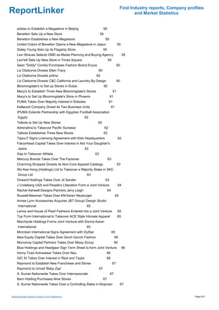 Find Industry reports, Company profiles
ReportLinker                                                                                    and Market Statistics


     adidas to Establish a Megastore in Beijing                      58
     Benetton Sets Up a New Store                               59
     Benetton Establishes a New Megastore                             59
     United Colors of Benetton Opens a New Megastore in Jaipur                       59
     Sisley Young Sets Up its Flagship Store                         59
     Levi Strauss Selects OMD as Media Planning and Buying Agency                         59
     Levi's® Sets Up New Store in Times Square                            59
     Sean "Diddy" Combs Purchases Fashion Brand Enyce                               60
     Liz Claiborne Divests Ellen Tracy                      60
     Liz Claiborne Divests prAna                           60
     Liz Claiborne Divests C&C California and Laundry By Design                     60
     Bloomingdale's to Set up Stores in Dubai                        60
     Macy's to Establish Three New Bloomingdale's Stores                       61
     Macy's to Set Up Bloomingdale's Store in Phoenix                      61
     PUMA Takes Over Majority Interest in Dobotex                         61
     Kellwood Company Divest its Two Business Units                            61
     (PUMA Extends Partnership with Egyptian Football Association
      Egypt)                                        62
     Talbots to Set Up New Stores                           62
     Adrenalina to Takeover Pacific Sunwear                          62
     Talbots Establishes Three New Stores                            62
     TapouT Signs Licensing Agreement with Kids Headquarters                         62
     Falconhead Capital Takes Over Interest in Not Your Daughter's
      Jeans                                          62
     Gap to Takeover Athleta                               63
     Mercury Brands Takes Over The Factoree                               63
     Charming Shoppes Divests its Non-Core Apparel Catalogs                         63
     Wo Kee Hong (Holdings) Ltd to Takeover a Majority Stake in SKC
      Group Ltd                                       63
     Onward Holdings Takes Over Jil Sander                            63
     J Lindeberg USA and People's Liberation Form a Joint Venture                    64
     Rachel Ashwell Designs Partners Jerry Leigh                          64
     Russell-Newman Takes Over KN Karen Neuburger                                   64
     Amiee Lynn Accessories Acquires JBT Group/ Design Studio
      International                                   65
     Lerros and House of Pearl Fashions Entered into a Joint Venture                 65
     Top Form International to Takeover ACE Style Intimate Apparel                   65
     Marchpole Holdings Forms Joint Venture with Donna Karan
      International                                   65
     Microban International Signs Agreement with DyStar                        65
     New Equity Capital Takes Over Ginch Gonch Fashion                          66
     Monomoy Capital Partners Takes Over Missy Group                            66
     Blue Holdings and Headgear Sign Term Sheet to form Joint Venture                     66
     Horny Toad Activewear Takes Over Nau                             66
     GIC SI Takes Over Interest in Reid and Taylor                    66
     Raymond to Establish New Franchisee and Stores                            67
     Raymond to Unveil 'Baby Zap'                               67
     S. Kumar Nationwide Takes Over Internacionale                         67
     Barn Holding Purchases Nine Stores                              67
     S. Kumar Nationwide Takes Over a Controlling Stake in Klopman                       67


Global Branded Apparel Industry (From Slideshare)                                                                          Page 6/21
 