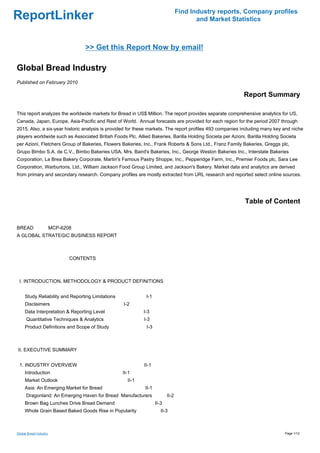 Find Industry reports, Company profiles
ReportLinker                                                                            and Market Statistics



                                 >> Get this Report Now by email!

Global Bread Industry
Published on February 2010

                                                                                                           Report Summary

This report analyzes the worldwide markets for Bread in US$ Million. The report provides separate comprehensive analytics for US,
Canada, Japan, Europe, Asia-Pacific and Rest of World. Annual forecasts are provided for each region for the period 2007 through
2015. Also, a six-year historic analysis is provided for these markets. The report profiles 493 companies including many key and niche
players worldwide such as Associated British Foods Plc, Allied Bakeries, Barilla Holding Societa per Azioni, Barilla Holding Societa
per Azioni, Fletchers Group of Bakeries, Flowers Bakeries, Inc., Frank Roberts & Sons Ltd., Franz Family Bakeries, Greggs plc,
Grupo Bimbo S.A. de C.V., Bimbo Bakeries USA, Mrs. Baird's Bakeries, Inc., George Weston Bakeries Inc., Interstate Bakeries
Corporation, La Brea Bakery Corporate, Martin's Famous Pastry Shoppe, Inc., Pepperidge Farm, Inc., Premier Foods plc, Sara Lee
Corporation, Warburtons, Ltd., William Jackson Food Group Limited, and Jackson's Bakery. Market data and analytics are derived
from primary and secondary research. Company profiles are mostly extracted from URL research and reported select online sources.




                                                                                                           Table of Content


BREAD MCP-6208
A GLOBAL STRATEGIC BUSINESS REPORT



                          CONTENTS



 I. INTRODUCTION, METHODOLOGY & PRODUCT DEFINITIONS


     Study Reliability and Reporting Limitations             I-1
     Disclaimers                                   I-2
     Data Interpretation & Reporting Level                  I-3
      Quantitative Techniques & Analytics                   I-3
     Product Definitions and Scope of Study                  I-3



II. EXECUTIVE SUMMARY


 1. INDUSTRY OVERVIEW                                       II-1
     Introduction                                  II-1
     Market Outlook                                  II-1
     Asia: An Emerging Market for Bread                     II-1
      Dragonland: An Emerging Haven for Bread Manufacturers               II-2
     Brown Bag Lunches Drive Bread Demand                          II-3
     Whole Grain Based Baked Goods Rise in Popularity                 II-3



Global Bread Industry                                                                                                         Page 1/12
 