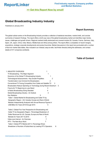 Find Industry reports, Company profiles
ReportLinker                                                                             and Market Statistics
                                               >> Get this Report Now by email!



Global Broadcasting Industry Industry
Published on January 2012

                                                                                                              Report Summary

The global outlook series on the Broadcasting Industry provides a collection of statistical anecdotes, market briefs, and concise
summaries of research findings. The report offers a bird's eye view of the global broadcasting market and identifies major trends,
issues, challenges and growth drivers. Regional markets briefly abstracted and covered include US, Canada, France, Germany, Italy,
Spain, UK, Japan, China, India, Mexico, Middle East and Africa among others. The report offers a compilation of recent mergers,
acquisitions, strategic corporate developments and product launches. Market discussions in the report are punctuated with a number
of fact-rich market data tables. Also included is an indexed, easy-to-refer, fact-finder directory listing the addresses, and contact
details of 517 companies worldwide.




                                                                                                               Table of Content




 1. INDUSTRY OVERVIEW                                             1
     TV Broadcasting - The Major Segment                              1
     Dynamics of the Global TV Broadcasting Industry                      1
     Technological Advancements - Key Growth Propellers                       2
     Transformation now Imminent for Broadcasters                         2
     Conventional TV Facing Competition from Cable and Satellite TV               3
     Broadcasters Reduce Spending on Technology during Recent Downturn                    3
     Free-to-Air TV Beginning to Lose Stand                           3
     Is Radio Broadcasting Going Obsolete'                            4
     Global Broadcasting Industry - An Outlook                        4
     Key Statistics:                                      5
      Table 1: Global Market for Broadcasting and Cable TV by
      Geographic Region - US, Canada, Europe and Rest of World
      Markets Independently Analyzed with Annual Revenue Figures in
      US$ Billion for Years 2010 through 2015                         5


      Table 2: Global Five Year Perspective for Broadcasting and
      Cable TV by Geographic Region - Percentage Breakdown of
      Dollar Revenues for US, Canada, Europe and Rest of World
      Markets for Years 2011 & 2015                            6
     Video-over-Internet - An Overview                         7
     iPTV - The New Buzz Word                                 7
      Table 3: Global iPTV Market (2011): Percentage Share
      Breakdown of Number of Subscribers by Leading iPTV Operators                    8




Global Broadcasting Industry Industry (From Slideshare)                                                                           Page 1/7
 