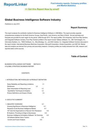 Find Industry reports, Company profiles
ReportLinker                                                                                               and Market Statistics
                                               >> Get this Report Now by email!



Global Business Intelligence Software Industry
Published on July 2010

                                                                                                                         Report Summary

This report analyzes the worldwide markets for Business Intelligence Software in US$ Million. The report provides separate
comprehensive analytics for the North America, Europe, Asia-Pacific, Latin America, and Rest of World. Annual estimates and
forecasts are provided for each region for the period 2006 through 2015. The report profiles 135 companies, both Pure Play Vendors
and Integrated Software Vendors. Pure Play Vendors profiled in this report include Tableau Software, Inc., Qlik Technologies, Inc.,
Information Builders, Inc., TIBCO Software, Inc., MicroStrategy, Inc., and SAS Institute, Inc. Integrated Software Vendors discussed in
the report include: International Business Machines Corporation, Microsoft Corporation, Oracle Corporation, and SAP AG. Market
data and analytics are derived from primary and secondary research. Company profiles are mostly extracted from URL research and
reported select online sources.




                                                                                                                          Table of Content


BUSINESS INTELLIGENCE SOFTWAREMCP-6210
A GLOBAL STRATEGIC BUSINESS REPORT



                                       CONTENTS



 I. INTRODUCTION, METHODOLOGY & PRODUCT DEFINITION


     Study Reliability and Reporting Limitations                                I-1
     Disclaimers                                                   I-2
     Data Interpretation & Reporting Level                                  I-3
      Quantitative Techniques & Analytics                                   I-3
     Product Definitions and Scope of Study                                     I-3



II. EXECUTIVE SUMMARY


 1. INDUSTRY OVERVIEW                                                       II-1
     Growing Significance of Business Intelligence                                 II-1
     Recession & the Business Intelligence Market                                     II-1
      BI Tools Aid Organizations to Recover from Recession                                   II-2
     BI Systems: Providing an Edge to Businesses                                      II-3
     Business Intelligence & Analytics Software ' An Overview                                II-3
      BI Software Market Gains Traction                                     II-4
      Current and Future Analysis                                        II-5



Global Business Intelligence Software Industry (From Slideshare)                                                                      Page 1/14
 