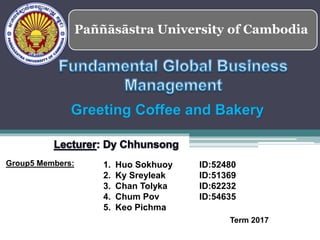 Paññāsāstra University of Cambodia
1. Huo Sokhuoy ID:52480
2. Ky Sreyleak ID:51369
3. Chan Tolyka ID:62232
4. Chum Pov ID:54635
5. Keo Pichma
Group5 Members:
Term 2017
Greeting Coffee and Bakery
 