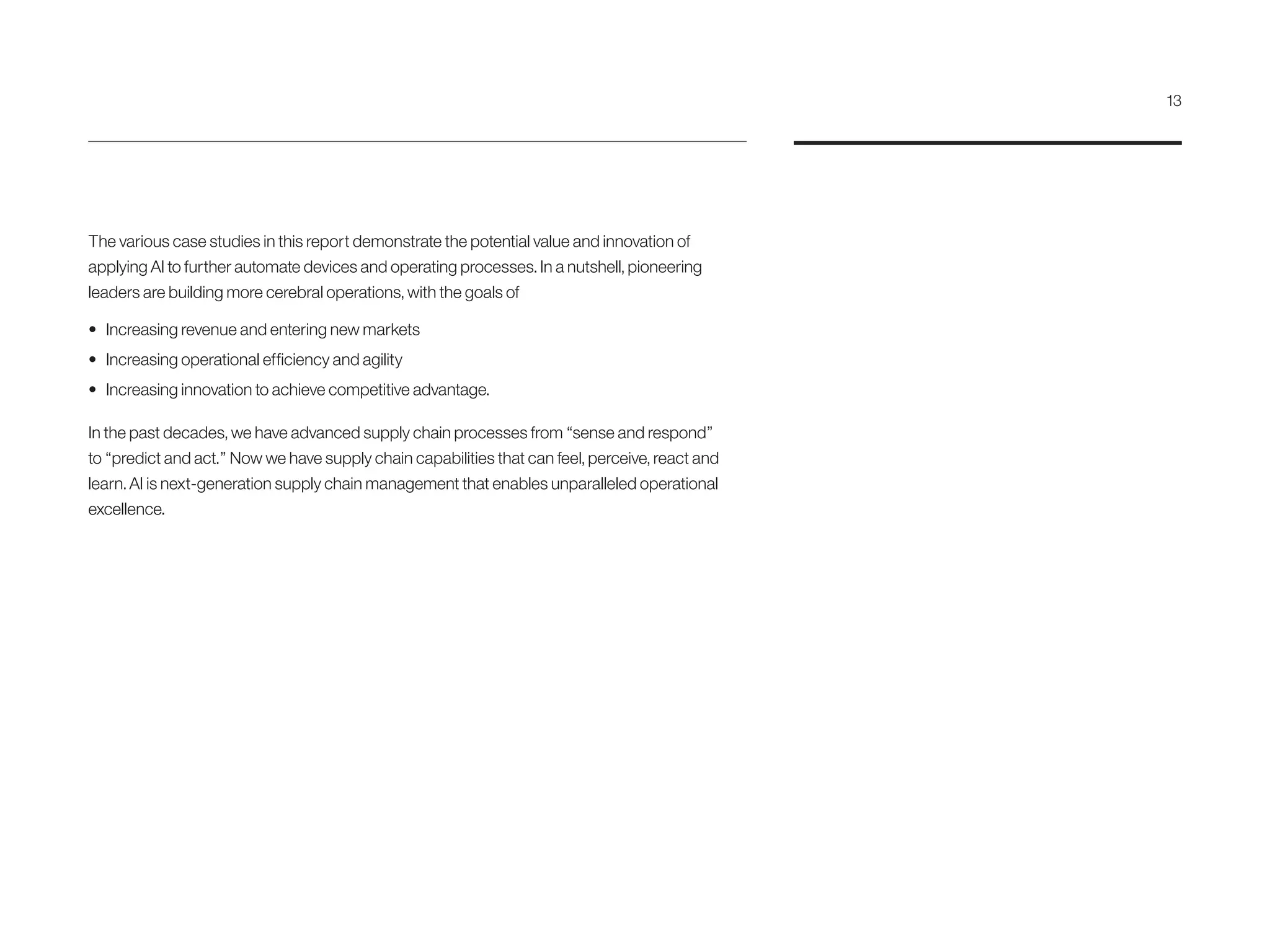 The various case studies in this report demonstrate the potential value and innovation of
applying AI to further automate devices and operating processes. In a nutshell, pioneering
leaders are building more cerebral operations, with the goals of
•	 Increasing revenue and entering new markets
•	 Increasing operational efficiency and agility
•	 Increasing innovation to achieve competitive advantage.
In the past decades, we have advanced supply chain processes from “sense and respond”
to “predict and act.” Now we have supply chain capabilities that can feel, perceive, react and
learn. AI is next-generation supply chain management that enables unparalleled operational
excellence.
13
 