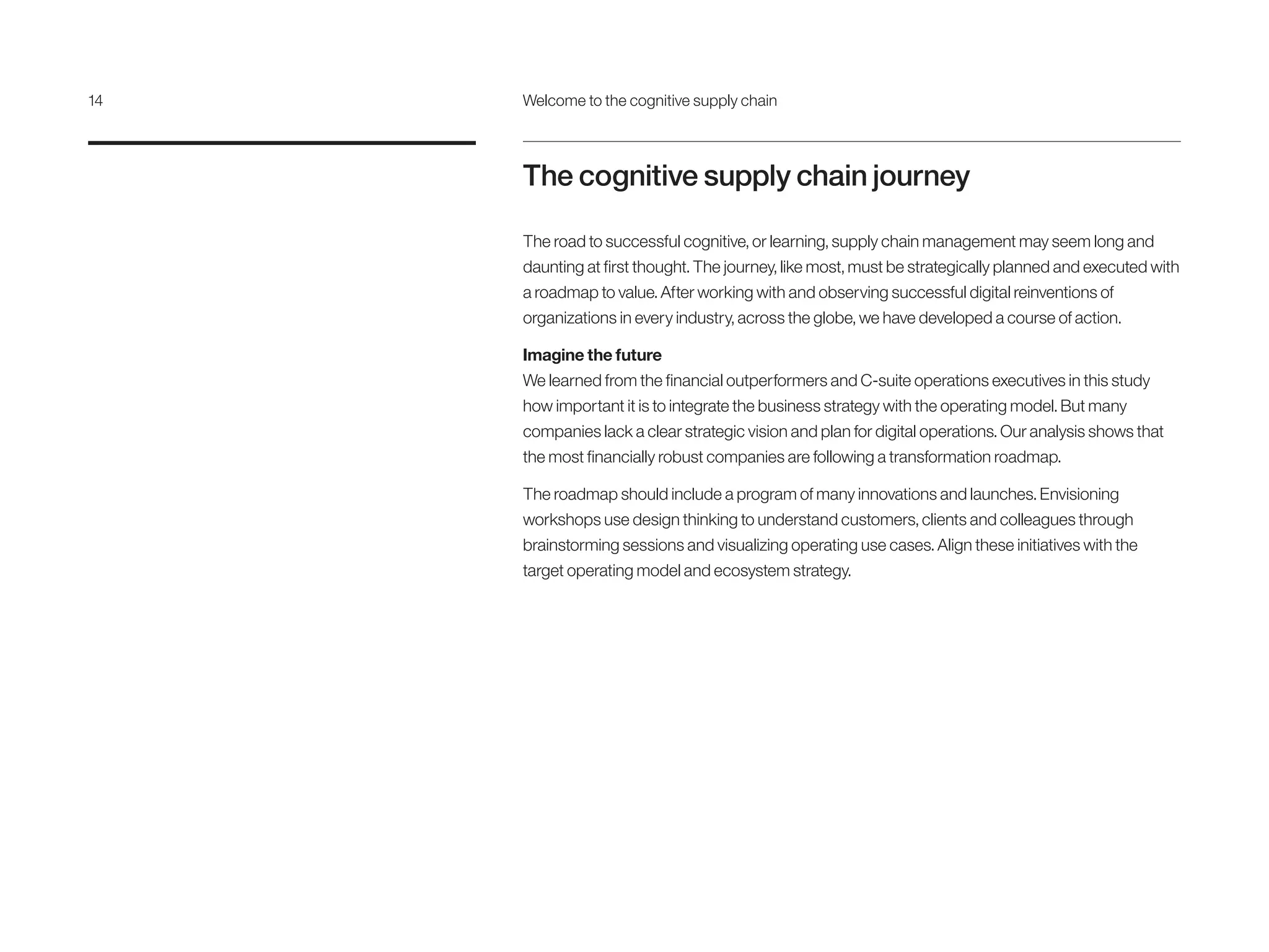 The cognitive supply chain journey
The road to successful cognitive, or learning, supply chain management may seem long and
daunting at first thought. The journey, like most, must be strategically planned and executed with
a roadmap to value. After working with and observing successful digital reinventions of
organizations in every industry, across the globe, we have developed a course of action.
Imagine the future
We learned from the financial outperformers and C-suite operations executives in this study
how important it is to integrate the business strategy with the operating model. But many
companies lack a clear strategic vision and plan for digital operations. Our analysis shows that
the most financially robust companies are following a transformation roadmap.
The roadmap should include a program of many innovations and launches. Envisioning
workshops use design thinking to understand customers, clients and colleagues through
brainstorming sessions and visualizing operating use cases. Align these initiatives with the
target operating model and ecosystem strategy.
14	 Welcome to the cognitive supply chain
 