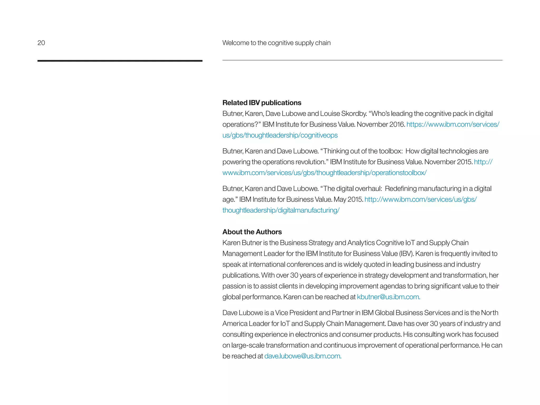 Related IBV publications
Butner, Karen, Dave Lubowe and Louise Skordby. “Who’s leading the cognitive pack in digital
operations?” IBM Institute for Business Value. November 2016. https://www.ibm.com/services/
us/gbs/thoughtleadership/cognitiveops
Butner, Karen and Dave Lubowe. “Thinking out of the toolbox: How digital technologies are
powering the operations revolution.” IBM Institute for Business Value. November 2015. http://
www.ibm.com/services/us/gbs/thoughtleadership/operationstoolbox/
Butner, Karen and Dave Lubowe. “The digital overhaul: Redefining manufacturing in a digital
age.” IBM Institute for Business Value. May 2015. http://www.ibm.com/services/us/gbs/
thoughtleadership/digitalmanufacturing/
About the Authors
Karen Butner is the Business Strategy and Analytics Cognitive IoT and Supply Chain
Management Leader for the IBM Institute for Business Value (IBV). Karen is frequently invited to
speak at international conferences and is widely quoted in leading business and industry
publications. With over 30 years of experience in strategy development and transformation, her
passion is to assist clients in developing improvement agendas to bring significant value to their
global performance. Karen can be reached at kbutner@us.ibm.com.
Dave Lubowe is a Vice President and Partner in IBM Global Business Services and is the North
America Leader for IoT and Supply Chain Management. Dave has over 30 years of industry and
consulting experience in electronics and consumer products. His consulting work has focused
on large-scale transformation and continuous improvement of operational performance. He can
be reached at dave.lubowe@us.ibm.com.
20	 Welcome to the cognitive supply chain
 