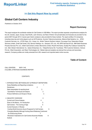 Find Industry reports, Company profiles
ReportLinker                                                                           and Market Statistics



                                   >> Get this Report Now by email!

Global Call Centers Industry
Published on October 2010

                                                                                                           Report Summary

This report analyzes the worldwide markets for Call Centers in US$ Million. The report provides separate comprehensive analytics for
the US, Canada, Japan, Europe, Asia-Pacific, Latin America, and Rest of World. Annual estimates and forecasts are provided for the
period 2007 through 2015. A seven-year historic analysis is also provided for these markets. The report profiles 212 companies
including many key and niche players such as 24/7Customer, Acumen Telecomunicaciones, Alliance Data Systems, Inc., APAC
Customer Services, Inc., ATOS Origin, S.A., Avaya, Inc., British Telecom Northern Ireland, Convergys Corp, Datamatics Global
Services Limited., Entel Call Center, EXL Service Holdings, Inc., Genpact, GTL Ltd., HCL BPO Services NI Ltd., IBM Daksh Business
Process Services Pvt. Ltd., Inkfish Call Centers Limited, Merchants Limited, Plusoft Informatica, Quality Plus Callscan Australia Pty
Ltd., Sitel, Stream International, Inc., Sykes Enterprises, Inc., Teleperformance SA, Touchbase, TRG Customer Solutions, Ventura
Pvt Ltd., West Corporation, and Wipro Technologies Ltd. Market data and analytics are derived from primary and secondary
research. Company profiles are mostly extracted from URL research and reported select online sources.




                                                                                                            Table of Content


CALL CENTERS MCP-1145
A GLOBAL STRATEGIC BUSINESS REPORT



                               CONTENTS



 1. INTRODUCTION, METHODOLOGY & PRODUCT DEFINITIONS                                   1
     Study Reliability and Reporting Limitations                       1
     Disclaimers                                       2
     Data interpretation & reporting level                     3
      Quantitative Techniques & Analytics                          3
     Product Definitions and Scope of Study                            3


 2. INDUSTRY OVERVIEW                                              4
     Current and Future Analysis                           4
     Down to the Basics - An Introduction                          5
     Call Centers - The Coming of Age                              5
     Current Scenario: A Review                                6
      Cooling World Economy Sours Prospects for Call Centers                6
      Emerging Markets Although Hurting Stand Relatively Cushioned
       As Outsourcing Grows                                7
      Recession Implications for Call Centers Business Models              8
     Outlook                                       8



Global Call Centers Industry                                                                                                   Page 1/20
 