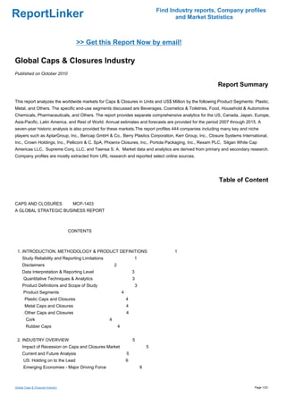 Find Industry reports, Company profiles
ReportLinker                                                                                  and Market Statistics



                                    >> Get this Report Now by email!

Global Caps & Closures Industry
Published on October 2010

                                                                                                            Report Summary

This report analyzes the worldwide markets for Caps & Closures in Units and US$ Million by the following Product Segments: Plastic,
Metal, and Others. The specific end-use segments discussed are Beverages, Cosmetics & Toiletries, Food, Household & Automotive
Chemicals, Pharmaceuticals, and Others. The report provides separate comprehensive analytics for the US, Canada, Japan, Europe,
Asia-Pacific, Latin America, and Rest of World. Annual estimates and forecasts are provided for the period 2007 through 2015. A
seven-year historic analysis is also provided for these markets.The report profiles 444 companies including many key and niche
players such as AptarGroup, Inc., Bericap GmbH & Co., Berry Plastics Corporation, Kerr Group, Inc., Closure Systems International,
Inc., Crown Holdings, Inc., Pelliconi & C. SpA, Phoenix Closures, Inc., Portola Packaging, Inc., Rexam PLC, Silgan White Cap
Americas LLC, Supreme Corq, LLC, and Taensa S. A. Market data and analytics are derived from primary and secondary research.
Company profiles are mostly extracted from URL research and reported select online sources.




                                                                                                             Table of Content


CAPS AND CLOSURES MCP-1403
A GLOBAL STRATEGIC BUSINESS REPORT



                                  CONTENTS



 1. INTRODUCTION, METHODOLOGY & PRODUCT DEFINITIONS                                          1
     Study Reliability and Reporting Limitations                       1
     Disclaimers                                       2
     Data Interpretation & Reporting Level                             3
      Quantitative Techniques & Analytics                              3
     Product Definitions and Scope of Study                                3
      Product Segments                                         4
       Plastic Caps and Closures                                   4
       Metal Caps and Closures                                     4
       Other Caps and Closures                                     4
        Cork                                       4
        Rubber Caps                                        4


 2. INDUSTRY OVERVIEW                                                  5
     Impact of Recession on Caps and Closures Market                               5
     Current and Future Analysis                                   5
      US: Holding on to the Lead                                   6
      Emerging Economies - Major Driving Force                                 6



Global Caps & Closures Industry                                                                                            Page 1/23
 