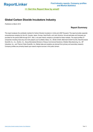 Find Industry reports, Company profiles
ReportLinker                                                                      and Market Statistics
                                              >> Get this Report Now by email!



Global Carbon Dioxide Incubators Industry
Published on March 2012

                                                                                                            Report Summary

This report analyzes the worldwide markets for Carbon Dioxide Incubators in Units and US$ Thousand. The report provides separate
comprehensive analytics for the US, Canada, Japan, Europe, Asia-Pacific, and Latin America. Annual estimates and forecasts are
provided for the period 2009 through 2017. Also, a six-year historic analysis is provided for these markets. The report profiles 27
companies including many key and niche players such as Bellco Glass, Inc., Binder GmbH, Memmert GmbH+Co.KG, New Brunswick
Scientific Co., Inc., NuAire, Inc., Sanyo Biomedical (Division of Sanyo Commercial Solutions), Sheldon Manufacturing, Inc., SP
Industries, Inc., and Thermo Fisher Scientific, Inc. Market data and analytics are derived from primary and secondary research.
Company profiles are primarily based upon search engine sources in the public domain.




Global Carbon Dioxide Incubators Industry (From Slideshare)                                                                     Page 1/3
 