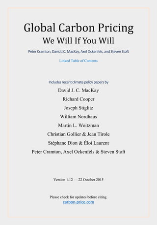Global Carbon Pricing
We Will If You Will
Peter Cramton,David J.C.MacKay,AxelOckenfels,and Steven Stoft
Linked Table of Contents
Includesrecentclimatepolicypapersby
David J. C. MacKay
Richard Cooper
Joseph Stiglitz
William Nordhaus
Martin L. Weitzman
Christian Gollier & Jean Tirole
Stéphane Dion & Éloi Laurent
Peter Cramton, Axel Ockenfels & Steven Stoft
Version 1.12 — 22 October 2015
Please check for updates before citing.
carbon-price.com
 