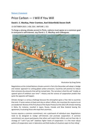 Nature | Comment
Price Carbon — I Will If You Will
David J. C. MacKay, Peter Cramton, Axel Ockenfels& Steven Stoft
15 OCTOBER 2015 | VOL 526 | NATURE | 315
To forge a strong climate accord in Paris, nations must agree on a common goal
in everyone's self-interest, say David J. C. MacKay and colleagues.
Illustration by Greg Clarke
Negotiations at the United Nations climate summit in Paris this December will adopt a 'pledge
and review' approach to cutting global carbon emissions. Countries will promise to reduce
their emissions by amounts that will be revised later. The narrative is that this will “enable an
upward spiral of ambition over time”1
. History and the science of cooperation predict that
quite the opposite will happen.
Climate change is a serious challenge because the atmosphere gives a free ride to countries
that emit. If some nations sit back and rely on others' efforts, the incentives for anyone to act
are weakened. Review of the first phase of the Kyoto Protocol at the 2012 UN climate meeting
in Doha, for instance, resulted in Japan, Russia, Canada and New Zealand leaving the
agreement, frustrating those who kept their promises.
Success requires a common commitment, not a patchwork of individual ones. Negotiations
need to be designed to realign self-interests and promote cooperation. A common
commitment can assure participants that others will match their efforts and not free-ride. A
strategy of “I will if you will” stabilizes higher levels of cooperation. It is the most robust
pattern of cooperation seen in laboratory and field studies of situations open to free-riding2
.
 