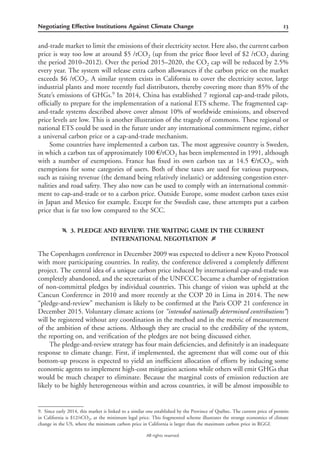 13Negotiating Effective Institutions Against Climate Change
All rights reserved.
and-trade market to limit the emissions of their electricity sector. Here also, the current carbon
price is way too low at around $5 /tCO2 (up from the price ﬂoor level of $2 /tCO2 during
the period 2010–2012). Over the period 2015–2020, the CO2 cap will be reduced by 2.5%
every year. The system will release extra carbon allowances if the carbon price on the market
exceeds $6 /tCO2. A similar system exists in California to cover the electricity sector, large
industrial plants and more recently fuel distributors, thereby covering more than 85% of the
State’s emissions of GHGs.9
In 2014, China has established 7 regional cap-and-trade pilots,
ofﬁcially to prepare for the implementation of a national ETS scheme. The fragmented cap-
and-trade systems described above cover almost 10% of worldwide emissions, and observed
price levels are low. This is another illustration of the tragedy of commons. These regional or
national ETS could be used in the future under any international commitment regime, either
a universal carbon price or a cap-and-trade mechanism.
Some countries have implemented a carbon tax. The most aggressive country is Sweden,
in which a carbon tax of approximately 100 €/tCO2 has been implemented in 1991, although
with a number of exemptions. France has ﬁxed its own carbon tax at 14.5 €/tCO2, with
exemptions for some categories of users. Both of these taxes are used for various purposes,
such as raising revenue (the demand being relatively inelastic) or addressing congestion exter-
nalities and road safety. They also now can be used to comply with an international commit-
ment to cap-and-trade or to a carbon price. Outside Europe, some modest carbon taxes exist
in Japan and Mexico for example. Except for the Swedish case, these attempts put a carbon
price that is far too low compared to the SCC.
f 3. PLEDGE AND REVIEW: THE WAITING GAME IN THE CURRENT
INTERNATIONAL NEGOTIATION g
The Copenhagen conference in December 2009 was expected to deliver a new Kyoto Protocol
with more participating countries. In reality, the conference delivered a completely different
project. The central idea of a unique carbon price induced by international cap-and-trade was
completely abandoned, and the secretariat of the UNFCCC became a chamber of registration
of non-committal pledges by individual countries. This change of vision was upheld at the
Cancun Conference in 2010 and more recently at the COP 20 in Lima in 2014. The new
“pledge-and-review” mechanism is likely to be conﬁrmed at the Paris COP 21 conference in
December 2015. Voluntary climate actions (or “intended nationally determined contributions“)
will be registered without any coordination in the method and in the metric of measurement
of the ambition of these actions. Although they are crucial to the credibility of the system,
the reporting on, and veriﬁcation of the pledges are not being discussed either.
The pledge-and-review strategy has four main deﬁciencies, and deﬁnitely is an inadequate
response to climate change. First, if implemented, the agreement that will come out of this
bottom-up process is expected to yield an inefﬁcient allocation of efforts by inducing some
economic agents to implement high-cost mitigation actions while others will emit GHGs that
would be much cheaper to eliminate. Because the marginal costs of emission reduction are
likely to be highly heterogeneous within and across countries, it will be almost impossible to
9. Since early 2014, this market is linked to a similar one established by the Province of Que´bec. The current price of permits
in California is $12/tCO2, at the minimum legal price. This fragmented scheme illustrates the strange economics of climate
change in the US, where the minimum carbon price in California is larger than the maximum carbon price in RGGI.
 