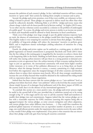 14 Economics of Energy & Environmental Policy
All rights reserved.
measure the ambition of each country’s pledge. In fact, individual countries will have a strong
incentive to “green wash” their actions by making them complex to measure and to price.
Second, the pledge-and-review promises, even if they were credible, are voluntary; so free-
riding is bound to prevail. These pledges are expected to deliver much less effort than what
would be collectively desirable. Following Buhr et al (2014), “pledge-and-review means that
climate change is dealt with the lowest possible level of decision making”. As Stiglitz (2015) notes,
“in no other area has voluntary action succeeded as a solution to the problem of undersupply
of a public good”. In a sense, the pledge-and-review process is similar to an income tax system
in which each household would be allowed to freely determine its ﬁscal contribution.
Third, even if the pledges were large enough to put the global emission trajectory back
on track, the absence of commitment to the pledges would limit their long-term credibility.
This fragility makes it very tempting for countries to deviate from their pledges. The absence
of credibility of long-term pledges will reduce the innovators’ incentive to perform green
R&D, and to implement mature technologies yielding reductions of emissions for a long
period of time.
Fourth, the pledge-and-review regime can be analyzed as a waiting game, in which the
global negotiation on formal commitments is postponed. Beccherle and Tirole (2011) show
that the free riding in this waiting game is magniﬁed by the incentive to achieve a better deal
at the bargaining table in the future. Building on both theory and past experiences, countries
will realize that staying carbon-intensive will put them in a strong position to demand com-
pensation to join an agreement later: the carbon-intensity of their economy making them less
eager to join an agreement, the international community will award them higher transfers
(either monetary or in terms of free pollution allowances) so as to bring them on board.
Moreover, when the damage function is convex, a country committing to a high emission
level before this negotiation raises the marginal damages of all other countries and therefore
induces them to reduce their emissions more heavily. All in all, these strategic considerations
increase the cost of delay beyond what would be obtained in the traditional free-riding model
with no expectation about a future negotiation.
Indeed there has been concern that the current pledges are at a “zero ambition” level, or
perhaps even below that level, where “zero ambition” refers to the level that the country would
choose simply because of co-damages (local pollutants) and of the direct impact of GHG on
the country itself, that is in the absence of any international agreement.10
To conclude this section on a more positive note, the pledge-and-review process might
be useful in the second half of this year, provided that a) ambitions turned out to be strong
enough (a big “if” at this stage) and b) one were to call the countries’ bluff and transform or
modify their pledges into real commitments. Suppose indeed that the various pledges are in
line with a reasonable trajectory for GHG emissions (asserting this requires being able to
aggregate/compare the various pledges, as some concern mitigation and others adaptation,
and current pledges have rather different time horizons . . .). One could then transform the
predicted global trajectory of emissions into an equivalent number of permits; in a second
stage, one could allocate permits under the requirement that countries receive the same welfare
as they would if their pledge were implemented. A key point is that countries that are sincere
about their pledge could only gain from having all countries commited.
10. See the discussion of China’s pledge at http://climateparis.org/china-emissions-pledge.
 