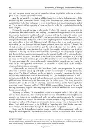 16 Economics of Energy & Environmental Policy
All rights reserved.
and have the same simple structure of a one-dimensional negotiation, either on a uniform
price or on a uniform per-capita quantity.
Alas, the real world does not look at all like the description above. Indeed, countries differ
markedly by their exposure to climate change, their abatement costs, their economic depen-
dence to fossil fuels, their willingness to invest in the future, their emission per capita, and so
on. These sources of heterogeneity of costs and beneﬁts make the negotiation dramatically
more complex.
Consider for example the case in which only 10 of the 100 countries are responsible for
all emissions. The other countries emit nothing. Under the uniform price mechanism as under
the quantity mechanism, conditional on all countries ratifying the treaty, the median voter
will be in favor of respectively a 200 $/tCO2 and a zero-emission target for all countries. This
example illustrates two difﬁculties with the two simple negotiation mechanism examined in
this section. First, in line with Weitzman’s result (this issue), there is too much abatement at
equilibrium, so that these mechanisms do not guarantee a ﬁrst-best solution.12
Second, the
10 high-emission countries are likely to quit the coalition because they bear all the cost of
mitigation and receive a tiny fraction of the beneﬁts. In economics parlance, their participation
constraint is binding. This is why the economists supporting a price negotiation recognize
that due to the heterogeneity among countries, the system is feasible only if some mechanism
for side transfers (such as a Green Fund or an allocation of permits) is designed so as to bring
on board the reluctant countries. We concur. Observe that the sizes of the transfers from the
90 green countries to the 10 others that would induce the latter to participate are exactly the
same for the two negotiation mechanisms. Of course this is an artifact of a static model in
which perfect foresight is automatic.
Unfortunately, but unavoidably, the Green Fund (under a carbon price) or the unequal
allocation of permits (under cap and trade) destroys the simplicity of a single-dimensional
negotiation. The Green Fund must set the net (positive or negative) transfer to the fund for
each country and therefore involves dimensionality n+1 (the number of countries, n, plus 1,
the carbon price). In the cap-and-trade mechanism, an unconstrained allocation of permits
yields the same dimensionality (n allowances, plus the carbon price). This sharp increase in
dimensionality can be avoided by adopting a common formula as the Kyoto negotiators
attempted to do. Cramton and Stoft (2010, 2012) propose doing this and argue that by
making this the ﬁrst stage of a two-stage negotiation, countries would ﬁnd it easier to agree
(more on this below).
Summing up, whether the international architecture adopts a uniform carbon price or a
cap-and-trade mechanism, cross-country transfers will thus be needed so as to bring reluctant
countries on board. As we just discussed, under the carbon pricing approach, the proposed
transfer mechanism is to use a fraction of the collected revenue to help developing countries
to adopt low-carbon technologies and to adapt to climate change. This is illustrated by the
Green Fund which was created at the COP-15 of Copenhagen in 2009. Under a cap-and-
trade protocol, transfers operate through the distribution of free permits.
Either way, the design of compensation poses a complex problem: each country will want
to pay the smallest possible contribution to the Green Fund or receive the maximum number
12. Weitzman (2015) derives an analytical solution for this majority voting scheme on the carbon price when the damage
function and the marginal abatement cost function are linear. In that case, the equilibrium price is efﬁcient if and only if the
mean and the median of the distribution of the country-speciﬁc marginal damages are the same.
 
