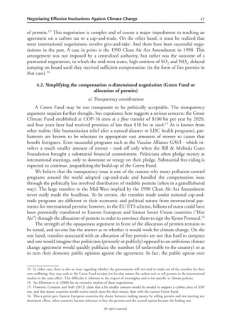 17Negotiating Effective Institutions Against Climate Change
All rights reserved.
of permits.13
This negotiation is complex and of course a major impediment to reaching an
agreement on a carbon tax or a cap-and-trade. On the other hand, it must be realized that
most international negotiations involve give-and-take. And there have been successful nego-
tiations in the past. A case in point is the 1990 Clean Air Act Amendment in 1990. This
arrangement was not imposed by a centralized authority, but rather was the outcome of a
protracted negotiation, in which the mid-west states, high emitters of SO2 and NOx, delayed
jumping on board until they received sufﬁcient compensation (in the form of free permits in
that case).14
4.2. Simplifying the compensation n-dimensional negotiation (Green Fund or
allocation of permits)
a) Transparency considerations
A Green Fund may be too transparent to be politically acceptable. The transparency
argument requires further thought, but experience here suggests a serious concern; the Green
Climate Fund established at COP-16 aims at a ﬂow transfer of $100 bn per year by 2020,
and four years later had received promises of less than $10 bn in stock.15
As is known from
other realms (like humanitarian relief after a natural disaster or LDC health programs), par-
liaments are known to be reluctant to appropriate vast amounts of money to causes that
beneﬁt foreigners. Even successful programs such as the Vaccine Alliance GAVI - which in-
volves a much smaller amount of money - took off only when the Bill & Melinda Gates
Foundation brought a substantial ﬁnancial commitment. Politicians often pledge money at
international meetings, only to downsize or renege on their pledge. Substantial free-riding is
expected to continue, jeopardizing the build-up of the Green Fund.
We believe that the transparency issue is one of the reasons why many pollution-control
programs around the world adopted cap-and-trade and handled the compensation issue
through the politically less involved distribution of tradable permits (often in a grandfathered
way). The large transfers to the Mid-West implied by the 1990 Clean Air Act Amendment
never really made the headlines. To be certain, the transfers made under national cap-and-
trade programs are different in their economic and political nature from international pay-
ments for international permits; however, in the EU ETS scheme, billions of euros could have
been potentially transferred to Eastern European and former Soviet Union countries (“Hot
Air”) through the allocation of permits in order to convince them to sign the Kyoto Protocol.16
The strength of the opaqueness argument in favor of the allocation of permits remains to
be tested, and no-one has the answer as to whether it would work for climate change. On the
one hand, transfers associated with an allocation of free permits are not that hard to compute
and one would imagine that politicians (privately or publicly) opposed to an ambitious climate
change agreement would quickly publicize the numbers (if unfavorable to the country) so as
to turn their domestic public opinion against the agreement. In fact, the public uproar over
13. In either case, there is also an issue regarding whether the governments will not steal or make use of the transfers for their
own wellbeing: they may cash in the Green Fund receipts (or for that matter the carbon tax) or sell permits in the international
market to the same effect. This difﬁculty is inherent to the respect of sovereignty and is not speciﬁc to climate policies.
14. See Ellerman et al (2000) for an extensive analysis of these negotiations.
15. However, Cramton and Stoft (2012) claim that a far smaller amount would be needed to support a carbon price of $30/
ton, and that donor countries would receive much more for their money than with the current Green Fund.
16. This a priori gave Eastern European countries the choice between making money by selling permits and not exerting any
abatement effort; other countries became reluctant to buy the permits and the second option became the leading one.
 