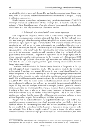 18 Economics of Energy & Environmental Policy
All rights reserved.
the sale of Hot-Air AAUs was such that the UN was forced to restrict their sale. On the other
hand, some of the cap-and-trade transfers failed to make the headlines in the past. The jury
is still out on this question.
Finally, it should be noted that countries routinely transfer sizeable fraction of their GDP
to foreign investors in reimbursement of their sovereign debt. It would be useful to have
estimates of likely shortfalls/surpluses of permits (which of course depend on the initial dis-
tribution) so as to have a better assessment of the sums involved.
b) Reducing the dimensionality of the compensation negotiation
Rich and poor have always had opposite views as to who should compensate the other.
Developing countries correctly emphasize ethics and their desire to develop while rich coun-
tries were in the past allowed to develop without being hindered by environmental concerns;
they demand equal rights per capita or a variant of it. Rich countries invoke Realpolitik and
explain that they will not get on board unless permits are grandfathered (like they were in
many other instances); or they will contribute only modestly to the Green Fund. The devel-
oping countries’ being morally right does not mean that they should overstress the equity
concern, for their own sake; inducing the rich countries to refuse to get on board will make
poor countries much worse off. The politics of negotiations are not always aligned with the
ethical view, unfortunately; in the driver’s seat lay the countries with a high-projected GDP
(they will be the high polluters), those with a high abatement cost, and ﬁnally those which
will suffer the least -or even slightly gain from- global warming. These countries have low
incentives to get on board.
The Green Fund allocation or the formula for the allocation of free permits in the cap-
and-trade approach must be acceptable by all.17
The expectations must also be convergent
and unrealistic demands are to be avoided. Rich countries must be much less selﬁsh and accept
to bear a large share of the burden (in reality and not through cheap pledges as they sometimes
do). Conversely, a common per-capita emission is a complete non-starter for the developed
world. This would involve massive wealth transfers to the less-developed world. As Cramton
et al. (2013, 2015) stress, it is further unclear on what basis could such transfers be determined;
developed countries will argue that while they are responsible for anthropogenic global warm-
ing so far, they also have developed numerous technologies (medical, agricultural, commu-
nications, etc.) that are beneﬁting the less-developed countries. Such an acrimonious debate
is unlikely to foster a decent solution to climate change. Moreover, the inconsistent expecta-
tions that we observe today are, needless to say, very dangerous. Like in the case of an im-
pending war, we hope that the various sides will become more reasonable and come to terms
with the huge collective gains from reaching an ambitious agreement.
We agree with the authors of the other papers published in this symposium that free-style
negotiations among n countries are exceedingly complex and are very likely to lead to a
deadlock, whether the countries negotiate about who will be a contributor or a recipient (and
by how much) of the Green Fund or the allocation of free permits among countries under
cap and trade. There is here a complex trade-off between a simple rule, which prevents
individual countries from demanding a special treatment, and a more complex rule, that better
17. Cramton, Ockenfels and Stoft (2015) make a similar point for the cap-and-trade initial negotiating approach attempted by
Kyoto negotiators, who tried to agree on a uniform reduction of x% relative to 1990 emissions; no such x could be found.
 