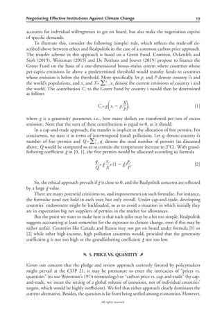 19Negotiating Effective Institutions Against Climate Change
All rights reserved.
accounts for individual willingnesses to get on board, but also make the negotiation captive
of speciﬁc demands.
To illustrate this, consider the following (simple) rule, which reﬂects the trade-off de-
scribed above between ethics and Realpolitik in the case of a common carbon price approach.
The transfer scheme in this approach is based on a Green Fund. Cramton, Ockenfels and
Stoft (2015), Weitzman (2015) and De Perthuis and Jouvet (2015) propose to ﬁnance the
Green Fund on the basis of a one-dimensional bonus-malus system where countries whose
per-capita emissions lie above a predetermined threshold would transfer funds to countries
whose emission is below the threshold. More speciﬁcally, let and denote country i’s andp Pi
the world’s populations, and and denote the current emissions of country i andn
x X = xi ͚ ii = 1
the world. The contribution to the Green Fund by country i would then be determinedCi
as follows
X
C = g x ‫מ‬ p , [1]i i i΂ ΃P
where is a generosity parameter, i.e., how many dollars are transferred per ton of excessg
emission. Note that the sum of these contributions is equal to 0, as it should.
In a cap-and-trade approach, the transfer is implicit in the allocation of free permits. For
conciseness, we state it in terms of intertemporal (total) pollutions. Let denote country i’sqi
number of free permits and denote the total number of permits (as discussedn
Q = q͚ ii = 1
above, would be computed so as to contain the temperature increase to 2ЊC). With grand-Q
fathering coefﬁcient in [0, 1], the free permits would be allocated according to formulagˆ
q x pi i i
= gˆ +(1‫מ‬ gˆ ) . [2]
Q X P
So, the ethical approach prevails if is close to 0, and the Realpolitik concerns are reﬂectedgˆ
by a large value.gˆ
There are many potential criticisms to, and improvements on such formulae. For instance,
the formulae need not hold in each year, but only overall. Under cap-and-trade, developing
countries’ endowment might be backloaded, so as to avoid a situation in which initially they
are in expectation big net suppliers of permits in the market for allowances.
But the point we want to make here is that such rules may be a bit too simple. Realpolitik
suggests accounting at least somewhat for the exposure to climate change, even if this may be
rather unfair. Countries like Canada and Russia may not get on board under formula [1] or
[2] while other high-income, high pollution countries would, provided that the generosity
coefﬁcient g is not too high or the grandfathering coefﬁcient not too low.gˆ
f 5. PRICE VS. QUANTITY g
Given our concern that the pledge and review approach currently favored by policymakers
might prevail at the COP 21, it may be premature to enter the intricacies of “prices vs.
quantities” (to use Weitzman’s 1974 terminology) or “carbon price vs. cap-and-trade” (by cap-
and-trade, we mean the setting of a global volume of emissions, not of individual countries’
targets, which would be highly inefﬁcient). We feel that either approach clearly dominates the
current alternative. Besides, the question is far from being settled among economists. However,
 
