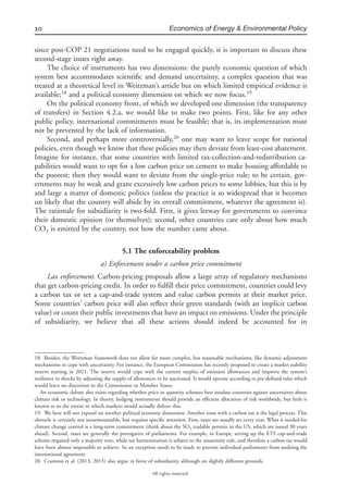 20 Economics of Energy & Environmental Policy
All rights reserved.
since post-COP 21 negotiations need to be engaged quickly, it is important to discuss these
second-stage issues right away.
The choice of instruments has two dimensions: the purely economic question of which
system best accommodates scientiﬁc and demand uncertainty, a complex question that was
treated at a theoretical level in Weitzman’s article but on which limited empirical evidence is
available;18
and a political economy dimension on which we now focus.19
On the political economy front, of which we developed one dimension (the transparency
of transfers) in Section 4.2.a, we would like to make two points. First, like for any other
public policy, international commitments must be feasible; that is, its implementation must
not be prevented by the lack of information.
Second, and perhaps more controversially,20
one may want to leave scope for national
policies, even though we know that these policies may then deviate from least-cost abatement.
Imagine for instance, that some countries with limited tax-collection-and-redistribution ca-
pabilities would want to opt for a low carbon price on cement to make housing affordable to
the poorest; then they would want to deviate from the single-price rule; to be certain, gov-
ernments may be weak and grant excessively low carbon prices to some lobbies, but this is by
and large a matter of domestic politics (unless the practice is so widespread that it becomes
un likely that the country will abide by its overall commitment, whatever the agreement is).
The rationale for subsidiarity is two-fold. First, it gives leeway for governments to convince
their domestic opinion (or themselves); second, other countries care only about how much
CO2 is emitted by the country, not how the number came about.
5.1 The enforceability problem
a) Enforcement under a carbon price commitment
Lax enforcement. Carbon-pricing proposals allow a large array of regulatory mechanisms
that get carbon-pricing credit. In order to fulﬁll their price commitment, countries could levy
a carbon tax or set a cap-and-trade system and value carbon permits at their market price.
Some countries’ carbon price will also reﬂect their green standards (with an implicit carbon
value) or count their public investments that have an impact on emissions. Under the principle
of subsidiarity, we believe that all these actions should indeed be accounted for in
18. Besides, the Weitzman framework does not allow for more complex, but reasonable mechanisms, like dynamic adjustment
mechanisms to cope with uncertainty. For instance, the European Commission has recently proposed to create a market stability
reserve starting in 2021. The reserve would cope with the current surplus of emission allowances and improve the system’s
resilience to shocks by adjusting the supply of allowances to be auctioned. It would operate according to pre-deﬁned rules which
would leave no discretion to the Commission or Member States.
An economic debate also exists regarding whether price or quantity schemes best insulate countries against uncertainty about
climate risk or technology. In theory, hedging instruments should provide an efﬁcient allocation of risk worldwide, but little is
known as to the extent to which markets would actually deliver this.
19. We here will not expand on another political economy dimension. Another issue with a carbon tax is the legal process. This
obstacle is certainly not insurmountable, but requires speciﬁc attention. First, taxes are usually set every year. What is needed for
climate change control is a long-term commitment (think about the SO2 tradable permits in the US, which are issued 30 years
ahead). Second, taxes are generally the prerogative of parliaments. For example, in Europe, setting up the ETS cap-and-trade
scheme required only a majority vote, while tax harmonization is subject to the unanimity rule, and therefore a carbon tax would
have been almost impossible to achieve. So an exception needs to be made to prevent individual parliaments from undoing the
international agreement
20. Cramton et al. (2013, 2015) also argue in favor of subsidiarity, although on slightly different grounds.
 