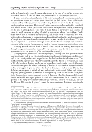 21Negotiating Effective Institutions Against Climate Change
All rights reserved.
order to determine the national carbon price, which is the ratio of the carbon revenue over
the carbon emission.21
The net effect is to generate efforts to curb national emissions.
Because most of the climate beneﬁts of this policy accrue abroad, countries currently have
no incentive to impose strict carbon usage constraints on their citizens, ﬁrms, and adminis-
trations; and by and large, except for Sweden, they do not. This will also be the case under
any international agreement. Thus, even if enforcement were costless, authorities would still
turn a blind eye on certain polluters or underestimate their pollution, thereby economizing
on the cost of green policies. This form of moral hazard is particularly hard to avoid in
countries which are on the spending side of the compensation scheme (say the Green Fund);
but it applies also to countries on the receiving side, which could be threatened by a with-
holding of transfers in case of non-compliance. To envision the difﬁculties faced by monitoring
of compliance, one can refer to the current debate on poor tax collection in Greece.22
To sum
up, the imposition of a common carbon price faces the standard free-rider problem, with local
costs and global beneﬁts. Its management requires a strong international monitoring system.
Undoing. Second, another form of moral hazard consists in undoing the carbon tax
through compensating transfers; presumably the countries would do this in an opaque way
so as not to attract the attention of the international community.
Multiple grounds for taxation: The case of fossil fuels. Burning fossil fuels generates various
local externalities such as the emission of nanoparticles (cardiovascular diseases, asthma . . .),
and, in the case of gasoline, road congestion and the deterioration of road infrastructure. This
justiﬁes speciﬁc Pigovian taxes whose level depends upon the density of population, the value
of life, the burning technology or the average atmospheric conditions for example. Countries
also take advantage of the relative inelasticity of demand to raise revenue. Proponents of the
carbon price approach propose a “zero baseline” in deﬁning the carbon price. That is, they
deﬁne the carbon price to include all taxes and subsidies on each fossil fuel on each market,
implicitly ignoring all other externalities or more generally other motivations for taxing fossil
fuels. One problem with this pragmatic strategy is that these other Pigovian prices differ much
around the world. Take again gasoline taxation: the distribution of the price of the liter of
gasoline at the pump around the world has huge variance: 2 cents in Venezuela, 97 cents in
the US and 209 cents in Belgium.23
Under the above-mentioned deﬁnition, imposing the
21. We have not studied and therefore will not discuss the question of aggregation of the various efforts along different dimen-
sions. The choice of weights and their relationship to technological progress has been discussed in the literature on price indices
(e.g. Diewert 1993); relevant here is also the very embryonic literature on price caps (here ﬂoor): Armstrong-Vickers (2000) and
Laffont-Tirole (1999). The optimal response of a country, even in the absence of political economy/favoritism considerations,
will not satisfy the law of one price, both within the country (the country-optimal tax depends on good-speciﬁc cost and local
pollution characteristics) and across countries. We however do not have an educated guess as to whether these deviations from
price coherence impose sizable costs; and in comparison with the distortions attached with current pledge-and-review approach,
this is without doubt a second-order issue.
22. All symposium authors agree that enforcement should work in two steps (1) monitor, (2) impose trade sanctions if necessary.
This of course is not straightforward.
In the last few years, and despite the existence of a program and the presence of the Troika in the country, Greece made very
little progress in curbing tax evasion. It is just very difﬁcult for foreigners to impose a tax when the government is reluctant to
strengthen it. While in both cases (sovereign debt and climate agreements), the foreigners have a strong vested interest in domestic
tax collection, one could even argue that the problem is even more complex in the climate context and that there is no reason
to believe that the international community would be much more successful in obtaining compliance of the carbon tax agreement.
Indeed some compliance-prone factors are not even present in the case of climate change: there is no troika in each country
threatening to cut the ﬂow of lending; countries are not under a program (and therefore carefully monitored); they also derive
some beneﬁts from compliance (prospect of no longer being under a program, of not facing international sanctions in case of
default), while for most countries almost 100% of the beneﬁts of good behavior are enjoyed by foreigners.
23. http://data.worldbank.org/indicator/EP.PMP.SGAS.CD/countries/1.
 