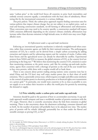 22 Economics of Energy & Environmental Policy
All rights reserved.
same “carbon price” at the world level forces all countries to price local externalities and
embody revenue concerns equally, a contradiction with the basic idea of subsidiarity. Moni-
toring this by the international community is a serious challenge.
Non-price policies. Third, the carbon-price approach requires ﬁnding conversion rates for
various policies that impact climate change, but are not subject to an explicit price, such as
road and housing construction standards, no-till farming or afforestation and reforestation.
These conversion rates may need to be country speciﬁc: a construction standard will impact
GHG emissions differently depending on the country’s climate; similarly, afforestation may
increase rather than decrease emissions in high latitude areas, in which trees may cover (high-
albedo) snow.
b) Enforcement under a cap-and-trade mechanism
Enforcing an international quantity mechanism is relatively straightforward when coun-
tries, rather than economic agents, are liable for their national emissions. The anthropogenic
emissions of CO2 by a nation can be derived from a simple carbon accounting by adding
extraction and imports and by subtracting exports and the variation of stocks. Carbon sinks
from forests and the agricultural sector can already be observable by satellite. Experimental
projects from NASA and ESA to measure the global emission of CO2 at the country level are
promising in the long run.24
We believe that monitoring the country’s CO2 emissions is easier
than monitoring emissions at the point source, and, like for existing cap-and-trade mecha-
nisms, agents (here countries) with a shortage of permits at the end of the year would have
to buy extra permits, while those with a surplus would sell or bank them.
There is one concern about permit trading among nations: some countries (one has in
mind China and the US here) may well enjoy market power due to their share of world
emissions. This is a potentially serious issue, which requires oversight and offers some similarity
to the control of market power in electricity production or in ﬁnancial rights over transmission
on a power grid.25
In particular, one would want countries to be as close as possible to zero
net supply so as to reduce their incentive to affect the world price for permits by restraining
the demand or supply.
5.2 Price volatility under a carbon price and under cap-and-trade
Attention should be paid to the question of how to accommodate uncertainty. A cap-and-
trade approach would compute and issue a worldwide number of permits consistent with the
2ЊC target. However, there is scientiﬁc uncertainty about the link from emissions to global
warming. There is also uncertainty about the abatement technology, consumer demand and
so forth. So the number of permits will probably have to be adjusted over time. The market
price of permits will be volatile (although presumably less so than under the ﬂawed and
unstable attempts at pricing CO2 so far).26
24. For example, the NASA Orbiting Carbon Observatory-2, or OCO-2, is already orbiting the planet. The ESA CarbonSat
project is also promising.
25. See e.g. Green-Newbery (1992) and Joskow-Tirole (2000).
26. Even in a well-designed, long-term oriented system such as the acid rain program in the US, SO2 prices have been volatile.
They were stable in the ﬁrst ten years, but then exhibited substantial volatility from 2005 through 2009 for instance.
 