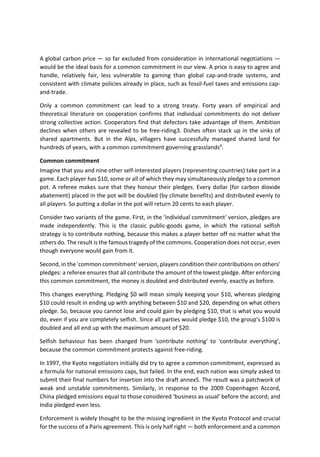 A global carbon price — so far excluded from consideration in international negotiations —
would be the ideal basis for a common commitment in our view. A price is easy to agree and
handle, relatively fair, less vulnerable to gaming than global cap-and-trade systems, and
consistent with climate policies already in place, such as fossil-fuel taxes and emissions cap-
and-trade.
Only a common commitment can lead to a strong treaty. Forty years of empirical and
theoretical literature on cooperation confirms that individual commitments do not deliver
strong collective action. Cooperators find that defectors take advantage of them. Ambition
declines when others are revealed to be free-riding3. Dishes often stack up in the sinks of
shared apartments. But in the Alps, villagers have successfully managed shared land for
hundreds of years, with a common commitment governing grasslands4
.
Common commitment
Imagine that you and nine other self-interested players (representing countries) take part in a
game. Each player has $10, some or all of which they may simultaneously pledge to a common
pot. A referee makes sure that they honour their pledges. Every dollar (for carbon dioxide
abatement) placed in the pot will be doubled (by climate benefits) and distributed evenly to
all players. So putting a dollar in the pot will return 20 cents to each player.
Consider two variants of the game. First, in the 'individual commitment' version, pledges are
made independently. This is the classic public-goods game, in which the rational selfish
strategy is to contribute nothing, because this makes a player better off no matter what the
others do. The result is the famous tragedy of the commons. Cooperation does not occur, even
though everyone would gain from it.
Second, in the 'common commitment' version, players condition their contributions on others'
pledges: a referee ensures that all contribute the amount of the lowest pledge. After enforcing
this common commitment, the money is doubled and distributed evenly, exactly as before.
This changes everything. Pledging $0 will mean simply keeping your $10, whereas pledging
$10 could result in ending up with anything between $10 and $20, depending on what others
pledge. So, because you cannot lose and could gain by pledging $10, that is what you would
do, even if you are completely selfish. Since all parties would pledge $10, the group's $100 is
doubled and all end up with the maximum amount of $20.
Selfish behaviour has been changed from 'contribute nothing' to 'contribute everything',
because the common commitment protects against free-riding.
In 1997, the Kyoto negotiators initially did try to agree a common commitment, expressed as
a formula for national emissions caps, but failed. In the end, each nation was simply asked to
submit their final numbers for insertion into the draft annex5. The result was a patchwork of
weak and unstable commitments. Similarly, in response to the 2009 Copenhagen Accord,
China pledged emissions equal to those considered 'business as usual' before the accord; and
India pledged even less.
Enforcement is widely thought to be the missing ingredient in the Kyoto Protocol and crucial
for the success of a Paris agreement. This is only half right — both enforcement and a common
 