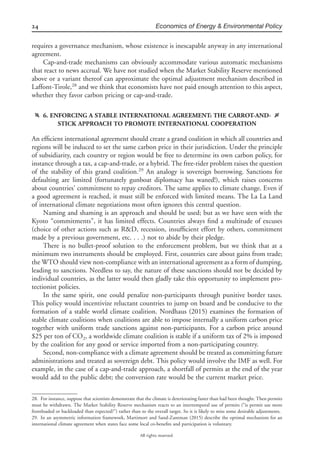 24 Economics of Energy & Environmental Policy
All rights reserved.
requires a governance mechanism, whose existence is inescapable anyway in any international
agreement.
Cap-and-trade mechanisms can obviously accommodate various automatic mechanisms
that react to news accrual. We have not studied when the Market Stability Reserve mentioned
above or a variant thereof can approximate the optimal adjustment mechanism described in
Laffont-Tirole,28
and we think that economists have not paid enough attention to this aspect,
whether they favor carbon pricing or cap-and-trade.
f 6. ENFORCING A STABLE INTERNATIONAL AGREEMENT: THE CARROT-AND-
STICK APPROACH TO PROMOTE INTERNATIONAL COOPERATION
g
An efﬁcient international agreement should create a grand coalition in which all countries and
regions will be induced to set the same carbon price in their jurisdiction. Under the principle
of subsidiarity, each country or region would be free to determine its own carbon policy, for
instance through a tax, a cap-and-trade, or a hybrid. The free-rider problem raises the question
of the stability of this grand coalition.29
An analogy is sovereign borrowing. Sanctions for
defaulting are limited (fortunately gunboat diplomacy has waned!), which raises concerns
about countries’ commitment to repay creditors. The same applies to climate change. Even if
a good agreement is reached, it must still be enforced with limited means. The La La Land
of international climate negotiations most often ignores this central question.
Naming and shaming is an approach and should be used; but as we have seen with the
Kyoto “commitments”, it has limited effects. Countries always ﬁnd a multitude of excuses
(choice of other actions such as R&D, recession, insufﬁcient effort by others, commitment
made by a previous government, etc. . . .) not to abide by their pledge.
There is no bullet-proof solution to the enforcement problem, but we think that at a
minimum two instruments should be employed. First, countries care about gains from trade;
the WTO should view non-compliance with an international agreement as a form of dumping,
leading to sanctions. Needless to say, the nature of these sanctions should not be decided by
individual countries, as the latter would then gladly take this opportunity to implement pro-
tectionist policies.
In the same spirit, one could penalize non-participants through punitive border taxes.
This policy would incentivize reluctant countries to jump on board and be conducive to the
formation of a stable world climate coalition. Nordhaus (2015) examines the formation of
stable climate coalitions when coalitions are able to impose internally a uniform carbon price
together with uniform trade sanctions against non-participants. For a carbon price around
$25 per ton of CO2, a worldwide climate coalition is stable if a uniform tax of 2% is imposed
by the coalition for any good or service imported from a non-participating country.
Second, non-compliance with a climate agreement should be treated as committing future
administrations and treated as sovereign debt. This policy would involve the IMF as well. For
example, in the case of a cap-and-trade approach, a shortfall of permits at the end of the year
would add to the public debt; the conversion rate would be the current market price.
28. For instance, suppose that scientists demonstrate that the climate is deteriorating faster than had been thought. Then permits
must be withdrawn. The Market Stability Reserve mechanism reacts to an intertemporal use of permits (“is permit use more
frontloaded or backloaded than expected?”) rather than to the overall target. So it is likely to miss some desirable adjustments.
29. In an asymmetric information framework, Martimort and Sand-Zantman (2015) describe the optimal mechanism for an
international climate agreement when states face some local co-beneﬁts and participation is voluntary.
 