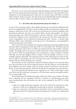 25Negotiating Effective Institutions Against Climate Change
All rights reserved.
Of course, we are aware of the potential collateral damages associated with such linkages
with other successful international institutions. But the real question is that of the alternative.
Proponents of non-binding agreements hope that the countries’ good will sufﬁce to control
GHG emissions. If they are correct, then the incentives provided through institutional linkages
will also sufﬁce a fortiori, without any collateral damage on these institutions.
f 7. PUTTING THE NEGOTIATION BACK ON TRACK g
In spite of the mounting evidence about global warming, the international mobilization has
been most disappointing. The Kyoto protocol failed to build an international coalition sup-
porting a carbon price in line with its social cost and illustrates the intrinsic instability of any
international agreement that does not seriously address the free-rider problem. An interna-
tional agreement must satisfy three properties: economic efﬁciency, incentive compatibility,
and fairness. Efﬁciency can be attained only if all countries face the same carbon price. In-
centive compatibility can be attained by penalizing free-riders. Fairness, a concept whose
deﬁnition differs across stakeholders in the absence of a veil of ignorance, can potentially be
reached through lump-sum transfers.
There is currently some enthusiasm for the process of letting each country pledge emission
reduction efforts in preparation of the Paris COP 21 in December 2015. We believe that this
strategy is doomed to fail. It does not address the fundamental free-rider problem of climate
change. The pledge-and-review process is another illustration of the waiting game played by
key countries, which are postponing their real commitment to reduce emissions. Countries
will make sure that their pledge is hard to compare with other pledges, and that it is non-
veriﬁable and non-enforceable. The predicted outcome of this waiting game in terms of emis-
sions of GHGs is potentially worse than the business-as-usual, zero-ambition outcome. We
should tackle the climate challenge more seriously.
All contributors to this symposium consider the efﬁciency objective of a universal carbon
price the top priority in the current negotiation process. But this objective can be achieved in
many different ways whose relative merits are mostly untested. Several leave scope for subsi-
diarity of national climate policies, which has drawbacks but nonetheless has our preference.
Given how delayed and confused current negotiations are,30
there is little hope to come
up in Paris with the architecture we propose, or for that matter with any reasonable architec-
ture. So what shall we do?
We should both get the fundamentals right and face the thorny issue of equity. The latter
issue is daunting, but any negotiation will have to confront it, and discussing many other
topics simultaneously does not facilitate the task. So the roadmap for the COP 21 in Paris
would be:
• Agree on a single-carbon-price principle and on the need for the measurement infra-
structure to allow for an independent monitoring of countries’ overall pollution.
• Agree on a governance and enforcement mechanism (we have proposed that non-par-
ticipating countries be imposed penalties through punitive border taxes administered
by
30. Incidentally, we are not convinced that the Onusian framework is optimal either, as bargaining among 200 nations is
incredibly complex. A coalition of the current and future high emitters (say the G20) might prove more effective, both to
negotiate and then put pressure on other countries, including through the WTO.
 