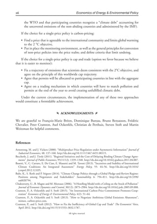 26 Economics of Energy & Environmental Policy
All rights reserved.
the WTO and that participating countries recognize a “climate debt” accounting for
the uncovered emissions of the non-abiding countries and administered by the IMF).
If the choice for a single-price policy is carbon-pricing:
• Find a price that is agreeable to the international community and limits global warming
to the 2 ЊC objective.
• Put in place the monitoring environment, as well as the general principles for conversion
of non-price policies into the price realm; and deﬁne criteria that limit undoing.
If the choice for a single-price policy is cap and trade (option we favor because we believe
that it is easier to monitor):
• Fix a trajectory of emissions that scientists deem consistent with the 2ЊC objective, and
agree on the principle of this worldwide cap trajectory.
• Agree that permits will be allocated to participating countries in line with the aggregate
cap.
• Agree on a trading mechanism in which countries will have to match pollution and
permits at the end of the year to avoid creating unfulﬁlled climatic debt.
Under the current circumstances, the implementation of any of these two approaches
would constitute a formidable achievement.
f ACKNOWLEDGMENTS g
We are grateful to Franc¸ois-Marie Bre´on, Dominique Bureau, Bruno Bensasson, Fre´de´ric
Chevalier, Peter Cramton, Axel Ockenfels, Christian de Perthuis, Steven Stoft and Martin
Weitzman for helpful comments.
References
Armstrong, M. and J. Vickers (2000). “Multiproduct Price Regulation under Asymmetric Information” Journal of
Industrial Economics, 48: 137–160. http://dx.doi.org/10.1111/1467-6451.00115.
Beccherle, J. and J. Tirole (2011). “Regional Initiatives and the Cost of Delaying Binding Climate Change Agree-
ments” Journal of Public Economics, 95(11/12): 1339–1348. http://dx.doi.org/10.1016/j.jpubeco.2011.04.007.
Bosetti, V., C. Carraro, E. De Cian, E. Massetti and M. Tavoni (2013). “Incentives and Stability of International
Climate Coalitions: An Integrated Assessment” Energy Policy, 55: 44–56. http://dx.doi.org/10.1016/
j.enpol.2012.12.035.
Buhr, K., S. Roth and P. Stigson (2014). “Climate Change Politics through a Global Pledge-and-Review Regime:
Positions among Negotiators and Stakeholders” Sustainability, 6: 794–811. http://dx.doi.org/10.3390/
su6020794.
Chakravorty, U., B. Magne and M. Moreaux (2006). “A Hotelling Model with a Ceiling on the Stock of Pollution”
Journal of Economic Dynamics and Control, 30(12): 2875–2904. http://dx.doi.org/10.1016/j.jedc.2005.09.008.
Cramton, P., A. Ockenfels and S. Stoft (2015). “An International Carbon-Price Commitment Promotes Coop-
eration” Economics of Energy & Environmental Policy, 4(2): 51–64.
Cramton, P., A. Ockenfels and S. Stoft (2013). “How to Negotiate Ambitious Global Emissions Abatement”,
mimeo, carbon-price.com.
Cramton, P., and S. Stoft (2012). “How to Fix the Inefﬁciency of Global Cap and Trade” The Economists’ Voice,
April 2012. http://dx.doi.org/10.1515/1553–3832.1787.
 