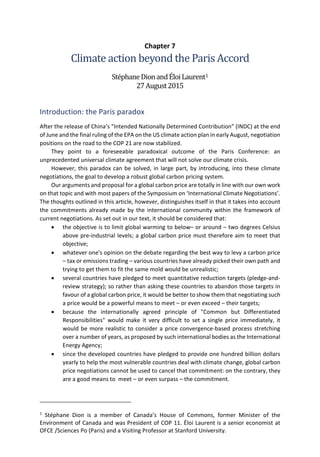 Chapter 7
Climate action beyond the Paris Accord
StéphaneDionandÉloiLaurent1
27August2015
Introduction: the Paris paradox
After the release of China’s “Intended Nationally Determined Contribution” (INDC) at the end
of June and the final ruling of the EPA on the US climate action plan in early August, negotiation
positions on the road to the COP 21 are now stabilized.
They point to a foreseeable paradoxical outcome of the Paris Conference: an
unprecedented universal climate agreement that will not solve our climate crisis.
However, this paradox can be solved, in large part, by introducing, into these climate
negotiations, the goal to develop a robust global carbon pricing system.
Our arguments and proposal for a global carbon price are totally in line with our own work
on that topic and with most papers of the Symposium on ‘International Climate Negotiations’.
The thoughts outlined in this article, however, distinguishes itself in that it takes into account
the commitments already made by the international community within the framework of
current negotiations. As set out in our text, it should be considered that:
• the objective is to limit global warming to below– or around – two degrees Celsius
above pre-industrial levels; a global carbon price must therefore aim to meet that
objective;
• whatever one's opinion on the debate regarding the best way to levy a carbon price
– tax or emissions trading – various countries have already picked their own path and
trying to get them to fit the same mold would be unrealistic;
• several countries have pledged to meet quantitative reduction targets (pledge-and-
review strategy); so rather than asking these countries to abandon those targets in
favour of a global carbon price, it would be better to show them that negotiating such
a price would be a powerful means to meet – or even exceed – their targets;
• because the internationally agreed principle of "Common but Differentiated
Responsibilities" would make it very difficult to set a single price immediately, it
would be more realistic to consider a price convergence-based process stretching
over a number of years, as proposed by such international bodies as the International
Energy Agency;
• since the developed countries have pledged to provide one hundred billion dollars
yearly to help the most vulnerable countries deal with climate change, global carbon
price negotiations cannot be used to cancel that commitment: on the contrary, they
are a good means to meet – or even surpass – the commitment.
1
Stéphane Dion is a member of Canada’s House of Commons, former Minister of the
Environment of Canada and was President of COP 11. Éloi Laurent is a senior economist at
OFCE /Sciences Po (Paris) and a Visiting Professor at Stanford University.
 