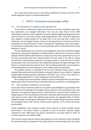 Dion and Laurent: Climate action beyond the Paris Accord 2
Let us now review those points in more detail, pondering the reasons why the current
climate negotiation system is fundamentally flawed.
1 COP 21: missing the wrong targets softly?
1.1 The prospect of a legally weak agreement
The key factor in achieving an appearance of success at the Paris Conference will be the
way expectations are managed beforehand. That was the major failure of the 2009
Copenhagen Conference, where negotiators promised a global, legally binding agreement but
could not deliver it in the end, causing a huge disappointment. This is why Paris negotiators
have adopted a flexible position on the legal form of the final text that is likely to be
“politically”, but not “legally” binding. Contrary to the Kyoto Protocol, the Paris text will thus
probably be an ‘accord’ instead of a ‘treaty’, meaning that its legal power will be even weaker.
As is well known in diplomatic circles, it is rarely a good sign when an international text is being
labelled an “accord”.
This can indeed be seen as a victory for the US negotiators, who have insisted that a legally
binding text, requiring the Republican controlled Senate’s approval, has no chance of being
adopted. While the Obama administration is trying to convince other parties that it can act on
the basis of executive force (the rationale behind the final ruling of the EPA on cutting
emissions from coal fired plants released in early August 2015), it is very hard not to consider
climate policy in the US as conditional, the conditionality being that the legal challenges of the
States are overturned by the Supreme Court. The US political polarization, not unrelated to
the damaging effect of income inequality, is thus a drag on global climate policy.
This possible outcome is contested by the EU and its Member States, which, in their
Intended Nationally Determined Contribution released on March 6, have called for “adopting
a global legally binding agreement applicable to all Parties” (URL). China is also calling for a
“legally binding agreement” in a clear challenge to the US position (URL).
But as things stand, the US position is likely to prevail, meaning that the Paris text will be
legally weaker than the Kyoto Protocol, itself deprived of any sanction for non-abiding parties.
1.2 The stubborn ambition-science gap
At the 2011 Durban Conference (COP 17), the parties acknowledged the gap between their
commitments and achieving the two-degree Celsius objective. In the preamble of their joint
statement, they expressed "grave concern" and promised to "raise the level of ambition" to
bridge this gap. At the Lima Conference (COP 20) in December 2014, the parties reiterated the
same “grave concern” about “the significant gap between the aggregate effect of Parties’
mitigation pledges” and the goal of holding the increase in global average temperature below
the two-degree Celsius limit. But the ambition-science gap has so far survived all virtuous
proclamations.
Climate negotiations have revolved crucially around volumes of carbon emitted: climate
performance in the Kyoto Protocol is assessed in terms of emission reduction targets
compared to their 1990 levels and climate commitments are being framed in terms of
emission reductions up to 2030 or 2050.
There are two reasons why this volume-based approach can be insufficient: it does not specify
the instruments that are supposed to be used to match the volume targets (see next point);
 