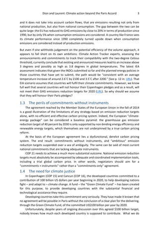 Dion and Laurent: Climate action beyond the Paris Accord 3
and it does not take into account carbon flows, that are emissions resulting not only from
national production, but also from national consumption. The gap between the two can be
quite large: the EU has reduced its GHG emissions by close to 20% in terms of production since
1990, but by only 5% when consumption emissions are considered. A country like France sees
its climate performance since 1990 completely turned upside down when consumption
emissions are considered instead of production emissions.
But even if one withholds judgement on the potential efficiency of the volume approach, it
appears to fall short on its own ambitions: Climate Action Tracker experts, assessing the
announcements and commitments to track their compatibility with the two-degree Celsius
threshold, currently conclude that existing and announced measures lead to an increase above
3 degrees and possibly as high as 3.8 degrees in global temperatures. The latest IEA
assessment indicates that given the INDCs submitted so far and the planned energy policies in
those countries that have yet to submit, the path would be “consistent with an average
temperature increase of around 2.6˚C by 2100 and 3.5˚C after 2200." (See p. 12 in: URL). That
EIA scenario assumes that countries will fulfil their climate commitments. However, we know
full well that several countries will not honour their Copenhagen pledges and as a result, will
not meet their GHG emissions reduction targets for 2020 (URL). So why should we assume
that they will honour their Paris pledges?
1.3 The perils of commitments without instruments
The agreement reached by the Member States of the European Union in the fall of 2014
is a good illustration of the limitations of any strategy based on emission reduction targets
alone, with no efficient and effective carbon pricing system. Indeed, the European "climate-
energy package" can be considered a baseless pyramid: the greenhouse gas emission
reduction target of 40 percent by 2030 is only supported by non-binding energy efficiency and
renewable energy targets, which themselves are not underpinned by a true carbon pricing
reform.
At the basis of the European agreement lies a dysfunctional, derelict carbon pricing
system. The end result: commitments without instruments, and "ambitious" emission
reduction targets suspended over a sea of ambiguity. The same can be said of most current
national commitments that are lacking adequate instruments.
COP 21 needs to achieve a much more substantial outcome. National emission reduction
targets must absolutely be accompanied by adequate and coordinated implementation tools,
including a trial global carbon price. In other words, negotiators should aim for a
"commitments + instruments" rather than a "commitments-only" agreement.
1.4 The need for climate justice
In Copenhagen (COP 15) and Cancun (COP 16), the developed countries committed to a
contribution of 100 billion US dollars per year beginning in 2020, to help developing nations
fight – and adapt to – climate change. A fund – the “Green Climate Fund" – has been created
for this purpose, to provide developing countries with the substantial financial and
technological assistance they require.
Developing countries take this commitment very seriously. They have made it known that
no agreement will be possible in Paris without the conclusion of a clear plan for the delivering,
through the Green Climate Fund, of the committed US$100 billion per year by 2020.
Unfortunately, despite years of ongoing discussion over this agreed $100 billion target,
nobody knows how much each developed country is supposed to contribute. What we do
 
