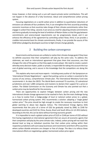 Dion and Laurent: Climate action beyond the Paris Accord 4
know, however, is that raising such a sum will require private sector contributions. This will
not happen in the absence of a fully functional, robust and comprehensive carbon pricing
system.
Focusing negotiations on a world carbon price in addition to quantitative reductions of
emissions can alleviate all four problems: first, it can strengthen the Paris accord by providing
economic incentives so that countries take charge of their climate commitments rather than
engage in carbon free riding ; second, it can serve as a tool for adjusting climate commitments
and hence gradually increasing the level of ambition of Nation-States so that the gap between
commitments and science-based requirements can be progressively closed, and it can
enhance the efficiency of the agreement by controlling carbon flows; third, it can provide a
credible instrumental basis for climate commitments; finally, it can provide the source of the
$100 billion pledged by developed countries to fight climate change globally.
2 Building the carbon convergence
Governments and businesses are unlikely to realize their climate change goals if they have
no definite assurance that their competitors will play by the same rules. To address this
stalemate, we need an international agreement that gives them that assurance, one that
changes the rules of the game so that they apply to every player. We need to create a system
whereby every decision maker, public or private, is responsible for taking into account the true
cost of global warming, and is secure in the knowledge that the competitors are doing the
same.
This explains why more and more experts – including every author of the Symposium on
‘International Climate Negotiations’ – agree that putting a price on carbon is essential to the
success of any serious, comprehensive climate plan. The International Monetary Fund now
recommends it. As does the OECD. The World Bank convinced 73 countries, 22 subnational
jurisdictions and over 1,000 companies and investors to declare their support for a price on
carbon. The Global Commission on the Economy and Climate has also pointed out that a
carbon price may be beneficial for the economy.
There are opportunities to explore linkages between carbon pricing and the new
international climate change agreement to be reached in Paris. But the main challenge facing
us is how to evolve from a hodge-podge of local or national carbon prices to a global,
harmonized carbon pricing system. IPCC recommends a solution: adopting a "single global
carbon price." The price should be high enough to create the necessary incentives to limit
global warming to about two degrees Celsius. The International Energy Agency (IEA)
recommends that the price of a tonne of CO2 be gradually raised by 2040, to $140 for
developed countries and $125 for China, Russia, Brazil and South Africa (in US 2013 dollars).
According to the IEA, this can be done without harming economic growth.
It is impossible to reach a global carbon price of $125 or $140 per tonne of CO2 without
first having negotiated an international agreement that can assure all economic agents that
their competitors will play by the same climate rules. Indeed, carbon pricing will not reach the
desired level as long as individual countries fear that carbon price setting within their
respective jurisdictions will scare away businesses and investments send them off to countries
where carbon dioxide emissions are cheaper or free of charge. The idea is to refocus these
international efforts on negotiating a global, harmonized carbon price signal.
 
