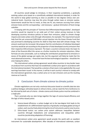 Dion and Laurent: Climate action beyond the Paris Accord 5
All countries would pledge to introduce, in their respective jurisdictions, a gradually
evolving carbon price based on a scientifically validated international standard, in order for
the world to keep global warming as close as possible to two degrees Celsius over pre-
industrial levels. Countries may levy this price through carbon taxes or emission quotas.
Governments would be free to invest, as they see fit, any revenues accruing from carbon
emission levies and the corresponding – and necessary – gradual elimination of fossil energy
subsidies.
In keeping with the principle of "Common But Differentiated Responsibility", developed
countries would be required to set aside part of their carbon pricing revenues to help
developing countries introduce policies to lower their emissions, adapt to climate change
impacts and create carbon sinks (through reforestation, for example). This requirement would
help fund the yet unsourced $100 billion annual injection into the Green Climate Fund that
was promised to developing countries for 2020 to help them deal with climate change. That
amount could even be increased. We propose that the contributions of individual developed
countries would be set according to the proportion of total developed country emissions that
their respective GHG emissions represent. The lower a country’s emission level, the lower its
share of the financial effort this serves as a further incentive for emission reductions. Other
formulas are also conceivable, such as making the contributions proportional to emissions in
excess of the global average per-capita rate, but the argument will likely be made that the
most advanced economies, – those that have the best technological capacities – should be the
ones helping the others.
This international carbon pricing agreement would allow countries to levy border taxes
on products from countries that have not established a carbon price signal in accordance with
the international standard. That would be a solution of last resort, to be applied after the usual
warnings have been issued. In this manner, it will be in each country’s interest to comply with
the international agreement, levy a carbon price on its own emissions and use the resulting
revenue as it sees fit.
3 Conclusion: from climate science to climate justice
Climate negotiations are not only a technical discussion based on scientific data but also
a political dialogue ultimately based on ethical criteria, and we need the Paris Conference to
be informed by both sets of criteria: climate science and climate justice must be combined in
a single plan.
That is precisely why our plan brings together the logic of science-based efficiency and
the logic of ethics-based justice.
1. Science-based efficiency: a carbon budget set to the two-degree limit leads to the
establishment of a differentiated trajectory of gradually converging global pricing of
carbon, each country freely determining the mix of instruments used to raise its price;
2. Ethics-based Justice: our carbon price system addresses inequalities between
countries (through modulations and compensations) and inequalities within
countries (accelerating adaptation of financing).
An international carbon price agreement would provide the world with an excellent
instrument for sustainable development. After decades of international stalemate, carbon
 