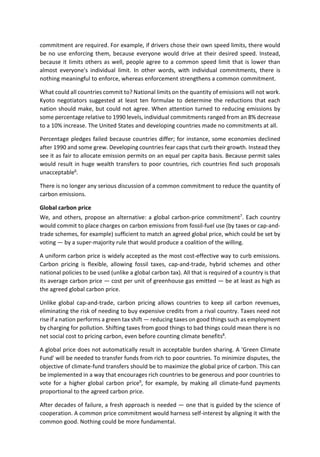 commitment are required. For example, if drivers chose their own speed limits, there would
be no use enforcing them, because everyone would drive at their desired speed. Instead,
because it limits others as well, people agree to a common speed limit that is lower than
almost everyone's individual limit. In other words, with individual commitments, there is
nothing meaningful to enforce, whereas enforcement strengthens a common commitment.
What could all countries commit to? National limits on the quantity of emissions will not work.
Kyoto negotiators suggested at least ten formulae to determine the reductions that each
nation should make, but could not agree. When attention turned to reducing emissions by
some percentage relative to 1990 levels, individual commitments ranged from an 8% decrease
to a 10% increase. The United States and developing countries made no commitments at all.
Percentage pledges failed because countries differ; for instance, some economies declined
after 1990 and some grew. Developing countries fear caps that curb their growth. Instead they
see it as fair to allocate emission permits on an equal per capita basis. Because permit sales
would result in huge wealth transfers to poor countries, rich countries find such proposals
unacceptable6
.
There is no longer any serious discussion of a common commitment to reduce the quantity of
carbon emissions.
Global carbon price
We, and others, propose an alternative: a global carbon-price commitment7
. Each country
would commit to place charges on carbon emissions from fossil-fuel use (by taxes or cap-and-
trade schemes, for example) sufficient to match an agreed global price, which could be set by
voting — by a super-majority rule that would produce a coalition of the willing.
A uniform carbon price is widely accepted as the most cost-effective way to curb emissions.
Carbon pricing is flexible, allowing fossil taxes, cap-and-trade, hybrid schemes and other
national policies to be used (unlike a global carbon tax). All that is required of a country is that
its average carbon price — cost per unit of greenhouse gas emitted — be at least as high as
the agreed global carbon price.
Unlike global cap-and-trade, carbon pricing allows countries to keep all carbon revenues,
eliminating the risk of needing to buy expensive credits from a rival country. Taxes need not
rise if a nation performs a green tax shift — reducing taxes on good things such as employment
by charging for pollution. Shifting taxes from good things to bad things could mean there is no
net social cost to pricing carbon, even before counting climate benefits8
.
A global price does not automatically result in acceptable burden sharing. A 'Green Climate
Fund' will be needed to transfer funds from rich to poor countries. To minimize disputes, the
objective of climate-fund transfers should be to maximize the global price of carbon. This can
be implemented in a way that encourages rich countries to be generous and poor countries to
vote for a higher global carbon price9
, for example, by making all climate-fund payments
proportional to the agreed carbon price.
After decades of failure, a fresh approach is needed — one that is guided by the science of
cooperation. A common price commitment would harness self-interest by aligning it with the
common good. Nothing could be more fundamental.
 