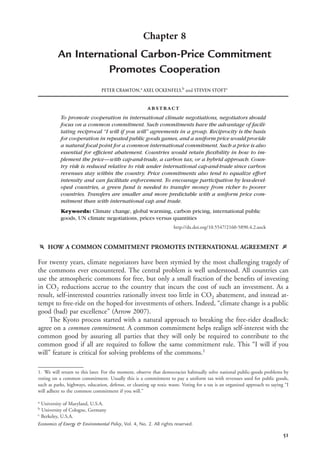 51
Chapter 8
An International Carbon-Price Commitment
Promotes Cooperation
PETER CRAMTON,a
AXEL OCKENFELS,b
and STEVEN STOFTc
abstract
To promote cooperation in international climate negotiations, negotiators should
focus on a common commitment. Such commitments have the advantage of facili-
tating reciprocal “I will if you will” agreements in a group. Reciprocity is the basis
for cooperation in repeated public goods games, and a uniform price would provide
a natural focal point for a common international commitment. Such a price is also
essential for efﬁcient abatement. Countries would retain ﬂexibility in how to im-
plement the price—with cap-and-trade, a carbon tax, or a hybrid approach. Coun-
try risk is reduced relative to risk under international cap-and-trade since carbon
revenues stay within the country. Price commitments also tend to equalize effort
intensity and can facilitate enforcement. To encourage participation by less-devel-
oped countries, a green fund is needed to transfer money from richer to poorer
countries. Transfers are smaller and more predictable with a uniform price com-
mitment than with international cap and trade.
Keywords: Climate change, global warming, carbon pricing, international public
goods, UN climate negotiations, prices versus quantities
http://dx.doi.org/10.5547/2160-5890.4.2.aock
f HOW A COMMON COMMITMENT PROMOTES INTERNATIONAL AGREEMENT g
For twenty years, climate negotiators have been stymied by the most challenging tragedy of
the commons ever encountered. The central problem is well understood. All countries can
use the atmospheric commons for free, but only a small fraction of the beneﬁts of investing
in CO2 reductions accrue to the country that incurs the cost of such an investment. As a
result, self-interested countries rationally invest too little in CO2 abatement, and instead at-
tempt to free-ride on the hoped-for investments of others. Indeed, “climate change is a public
good (bad) par excellence” (Arrow 2007).
The Kyoto process started with a natural approach to breaking the free-rider deadlock:
agree on a common commitment. A common commitment helps realign self-interest with the
common good by assuring all parties that they will only be required to contribute to the
common good if all are required to follow the same commitment rule. This “I will if you
will” feature is critical for solving problems of the commons.1
1. We will return to this later. For the moment, observe that democracies habitually solve national public-goods problems by
voting on a common commitment. Usually this is a commitment to pay a uniform tax with revenues used for public goods,
such as parks, highways, education, defense, or cleaning up toxic waste. Voting for a tax is an organized approach to saying “I
will adhere to the common commitment if you will.”
a
University of Maryland, U.S.A.
b
University of Cologne, Germany
c
Berkeley, U.S.A.
Economics of Energy & Environmental Policy, Vol. 4, No. 2. All rights reserved.
 