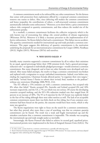 52 Economics of Energy & Environmental Policy
All rights reserved.
A common commitment needs to be enforced like any other commitment. Yet the fairness
that comes with protection from exploitation offered by a reciprocal common commitment
removes one reason to defect. Also, since defecting will weaken the common commitment
and hence jeopardize the contributions of others, a well-structured common commitment
automatically embodies some enforcement.2
Moreover, as we show below, a price commitment
reduces risks compared to quantity commitments, and thus reduces the needed size of the
enforcement penalty.
In a nutshell, a common commitment facilitates the collective reciprocity which is the
only known way of overcoming free riding—the central problem of climate negotiations
(Weitzman 2015a). Moreover it is likely a necessary precursor to the implementation of ef-
fective enforcement. Yet Kyoto failed to ﬁnd such a commitment. This failure was no accident.
The quantity commitments needed for international cap-and-trade preclude a common com-
mitment. This paper suggests this deﬁciency of quantity commitments is the motivation
underlying the proposals for an international price commitment by Cooper (2004), Nordhaus
(2013), Stiglitz (2015), Weitzman (2015a) and ourselves.
f WHY KYOTO FAILED g
Initially, many countries supported a common commitment by all to reduce their emissions
by an equal, agreed percentage below their 1990 emission levels. Such a general percentage-
reduction rule—as opposed to individually pledged percentages—would constitute a common
commitment. But many disagreed, and at least ten other formulas were developed and con-
sidered. After many failed attempts, the resolve to forge a common commitment was broken
and replaced with a resignation to accept individual commitments. Indeed, even before con-
cluding the negotiations, Chairman Estrada allowed parties “to negotiate their own targets,”
and ﬁnally “invited Annex I Parties to submit their revised, ﬁnal, numbers to the podium”
without any restrictions (Depledge 2000, ¶192, 214).
The EU offered a 15% emission cut with a common commitment, but accepted only
8% when that failed.3
Russia accepted 0%, Australia and Iceland accepted 8% and 10%
increases respectively, and the US, a 7% cut which was not serious. Of course the developing
countries accepted nothing, and the EU’s 8% reduction masked cuts that ranged from 30
percent to an increase of 40%. The 95 to 0 rejection by the US Senate was explicitly linked
to the fear of free riding although there were other motives as well. The lack of an acceptable
common commitment meant there was little check on free riding, but if any common com-
mitment had been forced on the parties, the outcome would have been worse, which is why
none was agreed to.
The Kyoto negotiations were right to focus on the search for a common commitment,
but what they proved, after more than a year of searching, was that no common quantity
commitment can be found. The result was a weak and fragile international cap and the
mistaken conclusion that a common commitment is impossible. The mistake was accepting
the international-cap-and-trade straight jacket as inevitable.
Interestingly, the Kyoto Protocol also failed to achieve its second goal, equalized prices.
International permits were implemented in the form of Assigned Amount Units (AAUs). The
2. In other words, a treaty based on a common commitment is a partially self-enforcing treaty.
3. Kyoto Chairman Estrada personally suggested the target of “8% below 1990 emissions” for many countries, and many adopted
his suggestion when submitting their ﬁnal pledges.
 