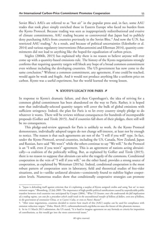 53An International Carbon-Price Commitment Promotes Cooperation
All rights reserved.
Soviet Bloc’s AAUs are referred to as “hot air” in the popular press and, in fact, some AAU
trades that took place simply enriched those in Eastern Europe who faced no burden from
the Kyoto Protocol. Because trading was seen as inappropriately redistributional and evasive
of climate commitments, AAU trading became so controversial that Japan had to publicly
deny purchasing AAUs from countries previously in the Soviet Bloc.4
And now the U.N. has
restricted AAU trading.5
As a result, and because of political uncertainties (Edenhofer et al.
2014) and various regulatory interventions (Marcantonini and Ellerman 2014), quantity com-
mitments did not lead to anything like the hoped-for equalization of carbon prices.
Stiglitz (2006b, 2015) has explained why there is no reason to believe anyone will ever
come up with a quantity-based emissions rule. The history of the Kyoto negotiations strongly
conﬁrms that requiring quantity targets will block any hope of a broad common commitment
even without including the developing countries. The US government has now come to the
same conclusion.6
Without a common commitment, any agreement, if one could be reached,
would again be weak and fragile. And it would not produce anything like a uniform price on
carbon. Kyoto was a useful experiment, but the world learned the wrong lesson.
f KYOTO’S LEGACY FOR PARIS g
In response to Kyoto’s dramatic failure, and then Copenhagen’s, the idea of striving for a
common global commitment has been abandoned on the way to Paris. Rather, it is hoped
now that individually-selected quantity targets will cover the bulk of global emissions with
sufﬁcient stringency. Indeed, the plan for Paris is to let every country simply pledge to do
whatever it wants. There will be reviews without consequences for hundreds of incomparable
proposals (Gollier and Tirole 2015). And if countries fall short of their pledges, there still will
be no consequences.
This pledge-and-review approach for Paris is unlikely to work. As the Kyoto Protocol
demonstrates, individually adopted targets do not change self-interest, at least not by enough
to notice. The reason is that such agreements are not of the “I will if you will” type. In fact,
under the Kyoto Protocol, several countries, including the US, Canada, New Zealand, Japan
and Russian, have said “We won’t” while the others continue to say “We will.” So the Protocol
is an “I will, even if you won’t” agreement. This is an agreement of nations acting altruisti-
cally—a coalition of the politically willing. But, as explained by Gollier and Tirole (2015),
there is no reason to suppose that altruism can solve the tragedy of the commons. Conditional
cooperation in the vein of “I will if you will,” on the other hand, provides a strong source of
cooperation, as explained by Weitzman (2015a). Indeed, conditional cooperation is the most
robust pattern of cooperation seen in laboratory, ﬁeld and theoretical studies of free-rider
situations, and is—unlike unilateral altruism—consistently found to stabilize higher cooper-
ation levels. Numerous studies show that conditionally cooperative strategies can promote
4. “Japan is defending itself against criticism that it’s exploiting a surplus of Kyoto assigned credits and using ‘hot air’ to meet
emission targets.” Bloomberg, 23 July 2009. The importance of high-proﬁle political ramiﬁcations caused by unpredictable public
transfers between rival countries was anticipated by Cooper (2004), “What US Senator, once s/he understands the full implications
of a trading regime, can vote for a procedure which could result in the unconditional transfer of billions of dollars, even tens of billions,
to the government of communist China, or to Castro’s Cuba, or even to Putin’s Russia?”
5. “After tense negotiations, countries decided to restrict how much of this [AAU] surplus can be used for compliance with
emission reduction targets.” Doha, March 2013, carbonmarketwatch.org/doha-on-aaus-the-future-of-the-phantom-menace.
6. In its 11 March 2013 submission, the US stated, “It is hard to imagine agreement on any formula or criteria for imposition
of contributions, as this would get into the most controversial issues.”
 