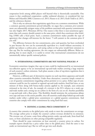 54 Economics of Energy & Environmental Policy
All rights reserved.
cooperation levels among selﬁsh players well beyond what is theoretically sustainable. One
reason is that conditional cooperation—unlike unilateral altruism—is considered fair (see
Bolton and Ockenfels 2000, Cramton et al. 2015, Hauser et al. 2015, Kraft-Todd et al. 2015,
and the references therein).
This is why we advocate that negotiations again focus on a common commitment. While
a common quantity commitment proved infeasible, we argue that a common price commit-
ment can substantially mitigate many of the problems associated with quantity commitments
(see also Stiglitz 2015, Weitzman 2015a). One reason is that there is near-unanimous agree-
ment that each country should commit to the same price, which thus constitutes what Schel-
ling (1960) calls a focal point. Such a common commitment makes possible the type of
agreement that changes self-interests for the better: “I will commit to the common price if
you will.”
The difference between the two commitments, price and quantity, has been overlooked
in part because the two can be economically equivalent in a world without uncertainty. A
global cap induces a carbon price, and taxing carbon at that price would limit emissions to
that cap. But for reaching agreements, the two targets are substantially different. Before ex-
ploring that in more depth, it is useful to review why international commitments do not
automatically induce speciﬁc national policies.
f INTERNATIONAL COMMITMENTS ARE NOT NATIONAL POLICIES g
Economists sometimes imagine that caps or taxes could be implemented by an international
tax-collection agency or by an international cap-and-trade market covering a large majority
of each-country’s carbon emissions. Such plans assume a dose of top-down regulation that is
presently infeasible.
However, a different pair of alternatives requires no such top-down apparatus and would
allow countries tremendous ﬂexibility. Under these alternatives, countries simply commit to
a set of quantity commitments (regarding carbon permits) or to a price. Either type of com-
mitment could be met by national or regional cap-and-trade markets, fossil-fuel taxes, or any
mixture of these along with bonus-malus systems applied to, for example, auto emissions
estimated at the time of sale. An example of a mixture is the EU’s reliance on a weak cap-
and-trade market and a strong tax on carbon in the form of a tax on oil. Another possibility
is cap-and-trade with a ﬂoor price. This ﬂexibility should minimize the acrimonious debate
over caps and taxes to the extent possible, since all countries could adopt linked cap-and-trade
markets under either a global price commitment or a global quantity commitment. And
countries also comply with either commitment by using fossil-fuel taxes.
f DEFINING A GLOBAL PRICE COMMITMENT g
A country that commits to the global price only needs to meet the commitment on average.
The average carbon price is simply the country’s carbon revenues divided by its emissions.
The revenue can, of course, come from selling permits under cap-and-trade, from fossil fuel
taxes, or from calculations on other pricing-compatible regulation.
There should be some restrictions on how unevenly a country prices its carbon. For
example exports should face a price rather close to the global price. (And the same is true
under an international cap.) But we will not get into such details.
 