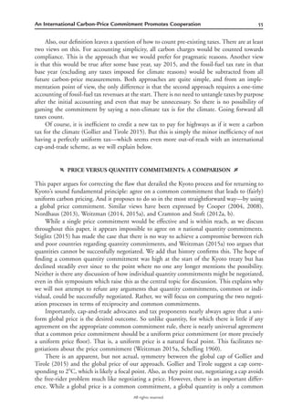 55An International Carbon-Price Commitment Promotes Cooperation
All rights reserved.
Also, our deﬁnition leaves a question of how to count pre-existing taxes. There are at least
two views on this. For accounting simplicity, all carbon charges would be counted towards
compliance. This is the approach that we would prefer for pragmatic reasons. Another view
is that this would be true after some base year, say 2015, and the fossil-fuel tax rate in that
base year (excluding any taxes imposed for climate reasons) would be subtracted from all
future carbon-price measurements. Both approaches are quite simple, and from an imple-
mentation point of view, the only difference is that the second approach requires a one-time
accounting of fossil-fuel tax revenues at the start. There is no need to untangle taxes by purpose
after the initial accounting and even that may be unnecessary. So there is no possibility of
gaming the commitment by saying a non-climate tax is for the climate. Going forward all
taxes count.
Of course, it is inefﬁcient to credit a new tax to pay for highways as if it were a carbon
tax for the climate (Gollier and Tirole 2015). But this is simply the minor inefﬁciency of not
having a perfectly uniform tax—which seems even more out-of-reach with an international
cap-and-trade scheme, as we will explain below.
f PRICE VERSUS QUANTITY COMMITMENTS: A COMPARISON g
This paper argues for correcting the ﬂaw that derailed the Kyoto process and for returning to
Kyoto’s sound fundamental principle: agree on a common commitment that leads to (fairly)
uniform carbon pricing. And it proposes to do so in the most straightforward way—by using
a global price commitment. Similar views have been expressed by Cooper (2004, 2008),
Nordhaus (2013), Weitzman (2014, 2015a), and Cramton and Stoft (2012a, b).
While a single price commitment would be effective and is within reach, as we discuss
throughout this paper, it appears impossible to agree on n national quantity commitments.
Stiglitz (2015) has made the case that there is no way to achieve a compromise between rich
and poor countries regarding quantity commitments, and Weitzman (2015a) too argues that
quantities cannot be successfully negotiated. We add that history conﬁrms this. The hope of
ﬁnding a common quantity commitment was high at the start of the Kyoto treaty but has
declined steadily ever since to the point where no one any longer mentions the possibility.
Neither is there any discussion of how individual quantity commitments might be negotiated,
even in this symposium which raise this as the central topic for discussion. This explains why
we will not attempt to refute any arguments that quantity commitments, common or indi-
vidual, could be successfully negotiated. Rather, we will focus on comparing the two negoti-
ation processes in terms of reciprocity and common commitments.
Importantly, cap-and-trade advocates and tax proponents nearly always agree that a uni-
form global price is the desired outcome. So unlike quantity, for which there is little if any
agreement on the appropriate common commitment rule, there is nearly universal agreement
that a common price commitment should be a uniform price commitment (or more precisely
a uniform price ﬂoor). That is, a uniform price is a natural focal point. This facilitates ne-
gotiations about the price commitment (Weitzman 2015a, Schelling 1960).
There is an apparent, but not actual, symmetry between the global cap of Gollier and
Tirole (2015) and the global price of our approach. Gollier and Tirole suggest a cap corre-
sponding to 2ЊC, which is likely a focal point. Also, as they point out, negotiating a cap avoids
the free-rider problem much like negotiating a price. However, there is an important differ-
ence. While a global price is a common commitment, a global quantity is only a common
 