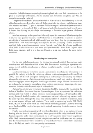 56 Economics of Energy & Environmental Policy
All rights reserved.
aspiration. Individual countries can implement the global price, and their commitment to the
price is in principle enforceable. But no country can implement the global cap. And an
aspiration cannot be enforced.
The practical beneﬁt of a price commitment is that it takes us most of the way to the set
of ﬁnal commitments. It resolves who will do how much for the climate, and of course it can
also strive to reach the 2ЊC goal or any other focal climate goal. It leaves only the question of
equity transfers to be resolved. This is still a crucial and difﬁcult question (and we will get to
it below) but focusing on price helps to disentangle it from the larger question of climate
efforts.
Another advantage is that price is an inherently more fair measure of effort intensity than
is a Kyoto-style quantity measure. The US has tried to persuade India to commit to a cap in
the vicinity of its emissions level, which would have been lower than the per-capita emission
of the US in 1880. Not surprisingly, India rejected this idea. Accepting a carbon price would
not limit India to any lower emission rate or “intensity rate” than the US, and would even
allow India to emit as much or even more per-capita than the United States. A price treats
India more equitably and it is at least as efﬁcient as a cap that induces the same carbon
emissions.
Monitoring and corruption
For the two global commitments (as opposed to national policies) there are two main
questions that will determine which is best. The ﬁrst concerns reaching an agreement (dis-
cussed above), and the second concerns whether compliance can be veriﬁed. Here we discuss
veriﬁcation.
Local monitoring and corruption. Under a commitment to either price or quantity, it is
possible for emitters to bribe the carbon-tax collector or the carbon-permit collector (Victor
2001, Tirole 2012). Such corruption will impose an inefﬁciency on the country but will not
disrupt the enforcement of the international commitment, which only requires information
of a more aggregate nature. If a power plant dodges its carbon charge, national carbon revenues
are reduced. So the country must charge other emitters more to meet its average-price com-
mitment, but the national commitment is still veriﬁable.
National monitoring and corruption. Emissions should be measured by monitoring the
inﬂow of fossil fuel from extraction and from net imports. Even so, with over 500 coal mines
in India and over 18,000 in China, emissions monitoring could be poorly enforced or delib-
erately distorted. Similarly, under a price commitment, national carbon-pricing revenues could
be falsely reported. Although this could be a serious problem in a number of countries, there
are several ways to mitigate such problems. There could be monitoring by the IMF, World
Bank, IEA or WTO, all of which do some similar monitoring already. Countries receiving
green funds could be required to open their national accounting books in order to receive
such funds.
Finally, most real carbon pricing will be reﬂected in visible prices at gas stations, in home
heating bills and in retail electricity prices. These prices could be easily monitored. So veri-
ﬁcation is possible under either commitment, but in a few countries it may require a signiﬁcant
effort. Both commitments would include a requirement to allow veriﬁcation, and any country
that did not cooperate would be considered to be out of compliance and would be sanctioned
just as if it had not met its price or quantity commitment.
 