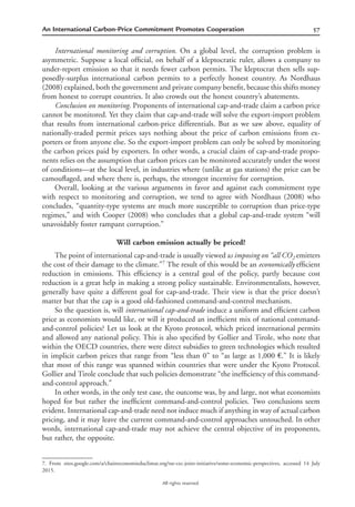 57An International Carbon-Price Commitment Promotes Cooperation
All rights reserved.
International monitoring and corruption. On a global level, the corruption problem is
asymmetric. Suppose a local ofﬁcial, on behalf of a kleptocratic ruler, allows a company to
under-report emission so that it needs fewer carbon permits. The kleptocrat then sells sup-
posedly-surplus international carbon permits to a perfectly honest country. As Nordhaus
(2008) explained, both the government and private company beneﬁt, because this shifts money
from honest to corrupt countries. It also crowds out the honest country’s abatements.
Conclusion on monitoring. Proponents of international cap-and-trade claim a carbon price
cannot be monitored. Yet they claim that cap-and-trade will solve the export-import problem
that results from international carbon-price differentials. But as we saw above, equality of
nationally-traded permit prices says nothing about the price of carbon emissions from ex-
porters or from anyone else. So the export-import problem can only be solved by monitoring
the carbon prices paid by exporters. In other words, a crucial claim of cap-and-trade propo-
nents relies on the assumption that carbon prices can be monitored accurately under the worst
of conditions—at the local level, in industries where (unlike at gas stations) the price can be
camouﬂaged, and where there is, perhaps, the strongest incentive for corruption.
Overall, looking at the various arguments in favor and against each commitment type
with respect to monitoring and corruption, we tend to agree with Nordhaus (2008) who
concludes, “quantity-type systems are much more susceptible to corruption than price-type
regimes,” and with Cooper (2008) who concludes that a global cap-and-trade system “will
unavoidably foster rampant corruption.”
Will carbon emission actually be priced?
The point of international cap-and-trade is usually viewed as imposing on “all CO2 emitters
the cost of their damage to the climate.”7
The result of this would be an economically efﬁcient
reduction in emissions. This efﬁciency is a central goal of the policy, partly because cost
reduction is a great help in making a strong policy sustainable. Environmentalists, however,
generally have quite a different goal for cap-and-trade. Their view is that the price doesn’t
matter but that the cap is a good old-fashioned command-and-control mechanism.
So the question is, will international cap-and-trade induce a uniform and efﬁcient carbon
price as economists would like, or will it produced an inefﬁcient mix of national command-
and-control policies? Let us look at the Kyoto protocol, which priced international permits
and allowed any national policy. This is also speciﬁed by Gollier and Tirole, who note that
within the OECD countries, there were direct subsidies to green technologies which resulted
in implicit carbon prices that range from “less than 0” to “as large as 1,000 €.” It is likely
that most of this range was spanned within countries that were under the Kyoto Protocol.
Gollier and Tirole conclude that such policies demonstrate “the inefﬁciency of this command-
and-control approach.”
In other words, in the only test case, the outcome was, by and large, not what economists
hoped for but rather the inefﬁcient command-and-control policies. Two conclusions seem
evident. International cap-and-trade need not induce much if anything in way of actual carbon
pricing, and it may leave the current command-and-control approaches untouched. In other
words, international cap-and-trade may not achieve the central objective of its proponents,
but rather, the opposite.
7. From sites.google.com/a/chaireeconomieduclimat.org/tse-cec-joint-initiative/some-economic-perspectives, accessed 14 July
2015.
 