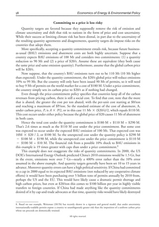 58 Economics of Energy & Environmental Policy
All rights reserved.
Committing to a price is less risky
Quantity targets are favored because they supposedly remove the risk of emission and
climate uncertainty and shift that risk to nations in the form of price and cost uncertainty.
While their success at limiting climate risk has been dismal, in part due to the uncertainty of
the resulting quantity agreements and disagreements, quantity targets do impose risks on the
countries that adopt them.
More speciﬁcally, accepting a quantity commitment entails risk, because future business-
as-usual (BAU) emissions and abatement costs are both highly uncertain. Suppose that a
country expects BAU emissions of 100 Mt and considers two commitments: (1) a quantity
reduction to 90 Mt and (2) a price of $20/t. Assume these are equivalent (they both cause
the same price and same emission quantity). Furthermore, assume that the global carbon price
will be $20/t.
Now suppose, that the country’s BAU emissions turn out to be 110 Mt (10 Mt higher
than expected). Under the quantity commitment, the $20/t global price will reduce emissions
10% to 99 Mt. But the country will only have been issued 90 Mt of permits, so it will need
to buy 9 Mt of permits on the world market for a cost of $180 M. Under a price commitment,
the country simply sets its carbon price to $20/t as if nothing had changed.
Even though the price-commitment policy speciﬁes that countries keep all of the carbon
revenues from pricing carbon, there is still a social cost. To ﬁnd that cost, note that the more
that is abated, the greater the cost per ton abated, with the per-unit cost starting at $0/ton
and reaching a maximum of $P/ton. So the standard estimate of the cost of abatement, A,
under carbon price, P, is A ‫ן‬ P/2, or in this case 11 Mt ‫ן‬ ($20/t)/2, which equals $110 M.
This cost occurs under either policy because the global price of $20 causes 11 Mt of abatement
in both cases.
Hence the total cost under the quantity commitment is $180 M + $110 M = $290 M.
That’s 2.6 times as much as the $110 M cost under the price commitment. But some cost
was expected to occur under the expected BAU emission of 100 Mt. That expected cost was
10M ‫ן‬ $20 / 2, or $100 M. So the unexpected cost under the quantity policy is $290 M
‫מ‬ $100 M = $190 M, while the unexpected cost under the price commitment is $110 M
‫מ‬ $100 M = $10 M. The ﬁnancial risk from a possible 10% shock to BAU emissions in
this example is 19 times greater with caps than under a price commitment.8
This example does not exaggerate the risks of quantity commitments. In 2000, the US
DOE’s International Energy Outlook predicted China’s 2010 emissions would be 1.5 Gt, but
in the event, emissions were over 7 Gt—nearly a 400% error rather than the 10% error
assumed in the above example. And quantity targets generally have been set 10 to 15 years in
advance. Moreover quantity errors can have a high political sensitivity. If China had committed
to a cap in 2000 equal to its expected BAU emissions (not reduced by any cooperative climate
efforts) it would have been purchasing over 5 billion tons of permits annually by 2010 from,
perhaps the US and the EU. This would have likely cause a dramatic permit shortage and
high carbon prices, but even at $20/ton this comes to $100 billion per year in highly visible
transfers to foreign countries. If China had made anything like the quantity commitments
desired of it by cap-and-trade advocates at that time, quantity risks would have likely destroyed
8. Based on our example, Weitzman (2015b) has recently shown in a rigorous and general model, that under uncertainty,
internationally-tradable permits expose a country to unambiguously greater risk than the imposition of a uniform carbon price
whose tax proceeds are domestically retained.
 