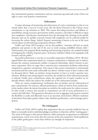 59An International Carbon-Price Commitment Promotes Cooperation
All rights reserved.
that international quantity commitment and any associated cap-and-trade treaty. China was
right to reject such quantity commitments.
Enforcement
A major advantage of monitoring and enforcement of a price commitment is that it is an
annual rather than a once-in-15-year event, like the Kyoto Protocol or like China’s recent
commitment to cap emissions in 2030. This creates free-riding incentives and diffuses re-
sponsibilities among successive governments within countries, and makes it difﬁcult to repair
non-compliance. Annual price commitments have the advantage that cheating can be quickly
detected, and can be quickly corrected, because full compliance can be achieved simply by
increasing the carbon charge. Indeed, frequent monitoring is known to be one of the most
critical aspects of self-enforcing cooperation (Ostrom 1990).
Gollier and Tirole (2015) propose a ﬁx for this problem: “countries will have to match
pollution and permits at the end of the year to avoid creating unfulﬁlled climatic debt.”
Unfortunately, this proposal blocks banking and borrowing of permits, the standard method
of mitigating the volatility of permit prices. Such price volatility is likely to be unpopular with
investors and the public.9
Successful enforcement is one key to successful cooperation (Nordhaus 2015). We have
argued before that cooperation based on a common commitment is relatively easy to enforce,
because the common commitment enables a reciprocal relationship, which is known to pro-
mote cooperation. Here we argue that a common price commitment facilitates enforcement
compared to a quantity commitment. One reason is that a price commitment is continuously
monitored and thus more easily enforceable (see above). Another reason is that it reduces risks
(as discussed above). Risks can produce strong incentives to leave or avoid a quantity com-
mitment. Without such strong negative incentives, the needed size of the enforcement penalty
is reduced. Finally, price commitments reduce the required size of equity transfers (as we
describe below), which also reduces the needed size of the enforcement penalty.
There are various complementary mechanisms that can further ease the enforcement of
price commitments. For instance, efﬁcient performance, which we borrow from modern elec-
tricity markets where deviations from plans are settled at the market price for carbon revenues.
In other words a country that exceeds its commitment can sell its excess performance to a
country that falls short. This guarantees that plans are met in aggregate and yet gives countries
the ﬂexibility to easily and efﬁciently react in an uncertain environment. Efﬁcient resolution
of deviations from plans greatly reduces risks, facilitates performance, and encourages partic-
ipation.
The waiting game
Gollier and Tirole (2015) explain that negotiations that are currently ineffective but are
likely to eventually result in individual pledges contribute to what they call the “waiting game.”
The result of this game is that present behavior, while waiting for an agreement on individual
commitments, can be even worse than the outcome of the non-cooperative Nash equilibrium
of the public goods game—worse than without any thought of cooperation.
9. In that respect, the ﬁrst trading period in the context of the EU-ETS provides a good lesson of undesired price effects when
banking and borrowing is not allowed.
 