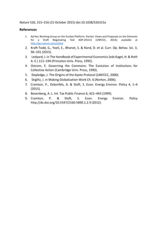 Nature 526, 315–316 (15 October 2015) doi:10.1038/526315a
References
1. Ad Hoc Working Group on the Durban Platform. Parties' Views and Proposals on the Elements
for a Draft Negotiating Text ADP.2014.6 (UNFCCC, 2014); available at
http://go.nature.com/x1fjcd
2. Kraft-Todd, G., Yoeli, E., Bhanot, S. & Rand, D. et al. Curr. Op. Behav. Sci. 3,
96–101 (2015).
3. Ledyard, J. in The Handbook of Experimental Economics (eds Kagel, H. & Roth
A. E.) 111–194 (Princeton Univ. Press, 1995).
4. Ostrom, E. Governing the Commons: The Evolution of Institutions for
Collective Action (Cambridge Univ. Press, 1990).
5. Depledge, J. The Origins of the Kyoto Protocol (UNFCCC, 2000).
6. Stiglitz, J. in Making Globalization Work Ch. 6 (Norton, 2006).
7. Cramton, P., Ockenfels, A. & Stoft, S. Econ. Energy Environ. Policy 4, 1–4
(2015).
8. Bovenberg, A. L. Int. Tax Public Finance 6, 421–443 (1999).
9. Cramton, P. & Stoft, S. Econ. Energy Environ. Policy
http://dx.doi.org/10.5547/2160-5890.1.2.9 (2012).
 