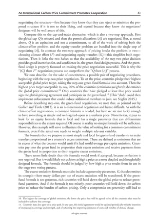 61An International Carbon-Price Commitment Promotes Cooperation
All rights reserved.
negotiating the structure—ﬁrst because they know that they can reject or minimize the pro-
posed structure if it is not to their liking, and second because they know the negotiator/
designers will be well aware of this.
Compare this to the cap-and-trade alternative, which is also a two-step approach. First
the global cap Q is selected and then the permit allocations {Ai} are negotiated. But, as noted
above, Q is an aspiration and not a commitment, so all of the work of solving both the
climate-effort problem and the equity-transfer problem are bundled into the single step of
negotiating {Ai}. In contrast the two-step approach of pricing breaks the problem in two—
choosing climate effort (P) and negotiating equity transfers {Gi}—this simpliﬁes both nego-
tiations. Then it links the two halves so that the availability of the step-two price decision
provides good incentives for, and conﬁdence in, the green-fund design process. And the green-
fund design is properly focussed on making the price negotiation successful. This is why the
“{Gi} then P” negotiation process can outperform the “Q then {Ai}” process.
We now describe, for the sake of concreteness, a possible pair of negotiating procedures,
beginning with the step-two price negotiation. To set the price, countries pledge their highest
acceptable global price target, taking the step-one green-fund formula into account. Then the
highest price target acceptable to, say, 70% of the countries (emissions-weighted), determines
the global price commitment.10
Only countries that have pledged at least that price would
sign the global-pricing agreement and participate in the green fund.11
(This “club” could then
implement enforcement that could induce additional members to join; see Stiglitz 2015.)
Before describing step-one, the green-fund negotiation, we note that, as pointed out by
Gollier and Tirole (2015), it is an n-dimensional negotiation and hence difﬁcult. As with the
climate-effort negotiations, a common formula is needed, but here we are not lucky enough
to have something as simple and well-agreed-upon as a uniform price. Nonetheless, it pays to
look for an equity formula that is focal and has a single parameter that can differentiate
responsibilities to the extent required. Of course in reality no simple formula will be sufﬁcient.
However, this example will serve to illustrate the value of looking for a common-commitment
formula, even if the actual one needs to weight multiple relevant variables.
The formula that we propose as most simple and focal for green-fund transfers is to make
transfers proportional to a country’s excess emissions. These are deﬁned as emissions that are
in excess of what the country would emit if it had world-average per-capita emissions. Coun-
tries pay into the green fund in proportion their excess emissions and receive payments from
the green fund in proportion to their negative excess emissions.
There seems little doubt that this formula would work if accepted, because perfection is
not required. But it would likely not achieve as high a price as a more detailed and thoughtfully
designed formula. The formula should be judged by how high a price results from its use in
the stage-two voting process.
The excess-emissions formula must also include a generosity parameter, G, that determines
its strength—how many dollars per ton of excess emissions will be transferred. If the green-
fund formula is too generous, rich countries will hold down the global price to reduce green-
fund payments. And if the formula is too miserly, poor countries will hold down the carbon
price to reduce the burden of carbon pricing. Only a compromise on generosity will lead to
10. The higher the coverage of global emissions, the lower the price that will be agreed to by all the countries that must be
included to achieve that coverage.
11. Countries may also agree on a price path. In any case, this initial agreement would be updated periodically with the intention
of increasing its coverage and strength, and of reﬂecting the improving estimates of costs and beneﬁts of climate change.
 